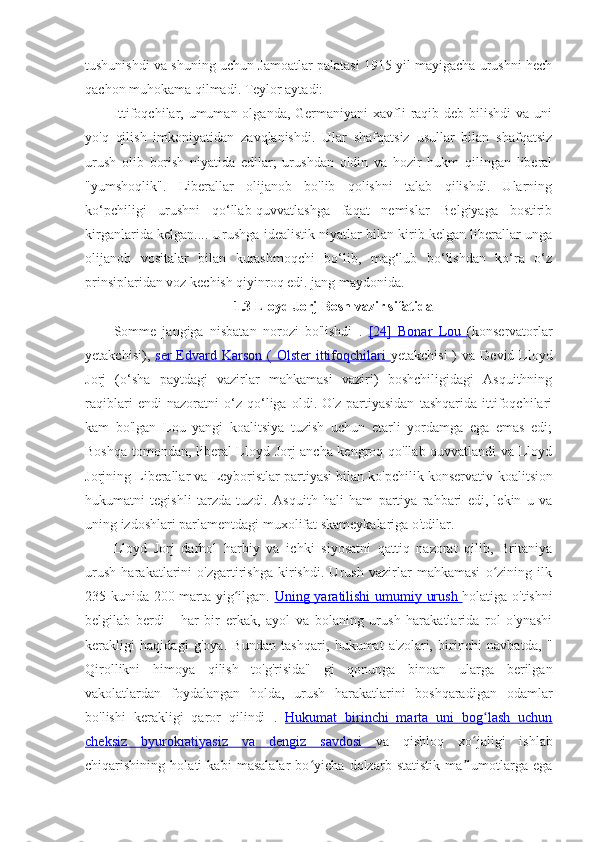 tushunishdi va shuning uchun Jamoatlar palatasi 1915 yil mayigacha urushni hech
qachon muhokama qilmadi. Teylor aytadi:
Ittifoqchilar, umuman olganda,  Germaniyani  xavfli  raqib deb bilishdi  va uni
yo'q   qilish   imkoniyatidan   zavqlanishdi.   Ular   shafqatsiz   usullar   bilan   shafqatsiz
urush   olib   borish   niyatida   edilar;   urushdan   oldin   va   hozir   hukm   qilingan   liberal
"yumshoqlik".   Liberallar   olijanob   bo'lib   qolishni   talab   qilishdi.   Ularning
ko‘pchiligi   urushni   qo‘llab-quvvatlashga   faqat   nemislar   Belgiyaga   bostirib
kirganlarida kelgan.... Urushga idealistik niyatlar bilan kirib kelgan liberallar unga
olijanob   vositalar   bilan   kurashmoqchi   bo‘lib,   mag‘lub   bo‘lishdan   ko‘ra   o‘z
prinsiplaridan voz kechish qiyinroq edi. jang maydonida.
1.3 Lloyd Jorj Bosh vazir sifatida
Somme   jangiga   nisbatan   norozi   bo'lishdi   .   [24]      Bonar   Lou      (konservatorlar
yetakchisi),   ser   Edvard Karson  (      Olster  ittifoqchilari      yetakchisi  )  va   Devid Lloyd
Jorj   (o‘sha   paytdagi   vazirlar   mahkamasi   vaziri)   boshchiligidagi   Asquithning
raqiblari   endi   nazoratni   o‘z   qo‘liga   oldi.   O'z   partiyasidan   tashqarida   ittifoqchilari
kam   bo'lgan   Lou   yangi   koalitsiya   tuzish   uchun   etarli   yordamga   ega   emas   edi;
Boshqa tomondan, liberal  Lloyd Jorj ancha kengroq qo'llab-quvvatlandi va Lloyd
Jorjning Liberallar va Leyboristlar partiyasi bilan ko'pchilik konservativ  koalitsion
hukumatni   tegishli   tarzda   tuzdi.   Asquith   hali   ham   partiya   rahbari   edi,   lekin   u   va
uning izdoshlari parlamentdagi muxolifat skameykalariga o'tdilar. 
Lloyd   Jorj   darhol   harbiy   va   ichki   siyosatni   qattiq   nazorat   qilib,   Britaniya
urush   harakatlarini   o'zgartirishga   kirishdi.   Urush   vazirlar   mahkamasi   o zining   ilkʻ
235 kunida 200 marta yig ilgan.  	
ʻ Uning yaratilishi      umumiy urush      holatiga o'tishni
belgilab   berdi   -   har   bir   erkak,   ayol   va   bolaning   urush   harakatlarida   rol   o'ynashi
kerakligi   haqidagi   g'oya.   Bundan   tashqari,   hukumat   a'zolari,   birinchi   navbatda,   "
Qirollikni   himoya   qilish   to'g'risida"   gi   qonunga   binoan   ularga   berilgan
vakolatlardan   foydalangan   holda,   urush   harakatlarini   boshqaradigan   odamlar
bo'lishi   kerakligi   qaror   qilindi   .   Hukumat   birinchi   marta   uni   bog lash   uchun	
ʻ
cheksiz   byurokratiyasiz   va      dengiz   savdosi      va   qishloq   xo jaligi   ishlab	
ʻ
chiqarishining   holati   kabi   masalalar   bo yicha   dolzarb   statistik   ma lumotlarga   ega	
ʻ ʼ 