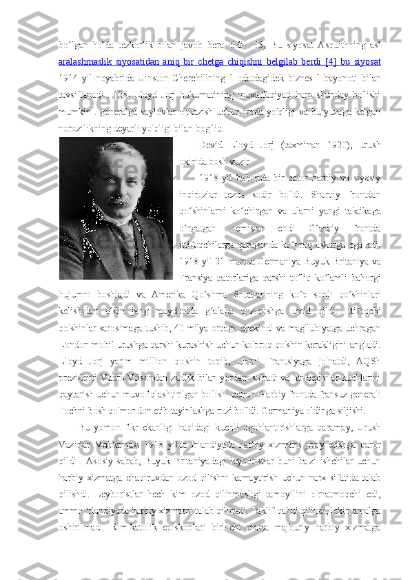 bo lgan   holda   tezkorlik   bilan   javob   bera   oldi   .  ʻ [5]   Bu   siyosat   Asquithning   asl
aralashmaslik   siyosatidan   aniq   bir   chetga   chiqishni   belgilab   berdi      [4]   bu   siyosat   
1914   yil   noyabrida   Uinston   Cherchillning   "   odatdagidek   biznes   "   bayonoti   bilan
tavsiflanadi   .   [28]   Lloyd   Jorj   hukumatining   muvaffaqiyati   ham   shunday   bo'lishi
mumkin . generalga saylovlar o'tkazish uchun iroda yo'qligi va bu yuzaga kelgan
norozilikning deyarli yo'qligi bilan bog'liq.
Devid   Lloyd   Jorj   (taxminan   1920),   urush
oxirida bosh vazir
1918   yil   bahorida   bir   qator   harbiy   va   siyosiy
inqirozlar   tezda   sodir   bo'ldi.   Sharqiy   frontdan
qo shinlarni   ko chirgan   va   ularni   yangi   taktikaga	
ʻ ʻ
o rgatgan   nemislar   endi   G arbiy   frontda
ʻ ʻ
ittifoqchilarga   qaraganda   ko proq   askarga   ega   edi.	
ʻ
1918-yil 21-martda Germaniya Buyuk Britaniya va
Fransiya   qatorlariga   qarshi   to liq   ko lamli  
ʻ ʻ bahorgi
hujumni   boshladi   va   Amerika   Qo shma   Shtatlarining   ko p   sonli   qo shinlari	
ʻ ʻ ʻ
kelishidan   oldin   jang   maydonida   g alaba   qozonishga   umid   qildi.   Ittifoqchi
ʻ
qo'shinlar sarosimaga tushib, 40 milya orqaga chekindi va mag'lubiyatga uchragan
London mobil urushga qarshi kurashish uchun ko'proq qo'shin kerakligini angladi.
Lloyd   Jorj   yarim   million   qo'shin   topib,   ularni   Frantsiyaga   jo'natdi,   AQSh
prezidenti   Vudro Vilsondan   zudlik bilan yordam so'radi va Ittifoqchilar kuchlarini
qaytarish uchun muvofiqlashtirilgan bo'lishi uchun G'arbiy frontda fransuz generali
Fochni bosh qo'mondon etib tayinlashga rozi bo'ldi. Germaniya oldinga siljishi. 
Bu   yomon   fikr   ekanligi   haqidagi   kuchli   ogohlantirishlarga   qaramay,   Urush
Vazirlar   Mahkamasi   1918   yilda   Irlandiyada   harbiy   xizmatni   joriy   etishga   qaror
qildi   .   Asosiy   sabab,   Buyuk   Britaniyadagi   leyboristlar   buni   ba'zi   ishchilar   uchun
harbiy   xizmatga   chaqiruvdan   ozod   qilishni   kamaytirish   uchun   narx   sifatida   talab
qilishdi.   Leyboristlar   hech   kim   ozod   qilinmasligi   tamoyilini   o'rnatmoqchi   edi,
ammo Irlandiyada harbiy xizmatni talab qilmadi. Taklif qabul qilindi, lekin amalga
oshirilmadi.   Rim-katolik   episkoplari   birinchi   marta   majburiy   harbiy   xizmatga 