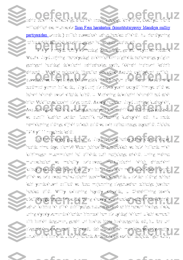 ochiq   qarshilik   ko'rsatishga   chaqirish   orqali   kurashga   kirishdilar,   aksariyat   irland
millatchilari  esa  murosasiz   Sinn  Fein  harakatini  (konstitutsiyaviy      Irlandiya  milliy   
partiyasidan   uzoqda ) qo'llab-quvvatlash uchun harakat  qilishdi. Bu Irlandiyaning
Ittifoq tarkibida qolish istagini tugatgan hal qiluvchi daqiqa edi. 
1918 yil 7 mayda harbiy xizmatdagi katta ofitser, general-mayor   ser Frederik
Mauris  Lloyd Jorjning Frantsiyadagi qo'shinlar soni to'g'risida parlamentga yolg'on
gapirgani   haqidagi   da'volarini   ochiqchasiga   aytib,   ikkinchi   inqirozni   keltirib
chiqardi   .   Vakillar   palatasida   liberallar   yetakchisi   Asquith   ayblovlarni   qo‘llab-
quvvatladi   va   Lloyd   Jorjga   (shuningdek   liberal)   hujum   qildi.   Garchi   Asquithning
taqdimoti   yomon   bo'lsa-da,   Lloyd   Jorj   o'z   pozitsiyasini   astoydil   himoya   qildi   va
bahsni   ishonch   ovozi   sifatida   ko'rdi.   U   Morisning   da'volarini   ishonchli   rad   etish
bilan  Vakillar   palatasini  o'ziga   tortdi.  Asosiy  natijalar   Lloyd  Jorjning  kuchayishi,
Asquithning zaiflashishi, umumiy strategiyani jamoatchilik tanqidining to'xtatilishi
va   qurolli   kuchlar   ustidan   fuqarolik   nazoratining   kuchayishi   edi.   Bu   orada
nemislarning oldinga siljishi to xtab qoldi va oxir-oqibat orqaga qaytarildi. G'alabaʻ
1918 yil 11 noyabrda keldi.
Har bir narsa aytilgandan so'ng, Lloyd Jorjning harbiy rahbar sifatida merosi
haqida   nima   deya   olamiz?   Vatan   jabhasida   u   murakkab   va   ba'zi   hollarda   misli
ko'rilmagan   muammolarni   hal   qilishda   turli   natijalarga   erishdi.   Uning   mehnat
munosabatlari   va   mahalliy   oziq-ovqat   mahsulotlarini   ishlab   chiqarishni
ko'paytirish   dasturini   yaxshilash   qiyin   bo'lar   edi,   lekin   mehnat,   narxlarni   nazorat
qilish va oziq-ovqat mahsulotlarini taqsimlash sohalarida u o'zidan oldingi rahbar
kabi   yondashuvni   qo'lladi   va   faqat   mojaroning   o'zgaruvchan   tabiatiga   javoban
harakat   qildi.   Milliy   axloqning   hayotiy   sohasida,   u   Cherchillning   texnik
afzalliklariga   ega   bo'lmasa-da,   uning   shaxsiy   xatti-harakati   xalqni   ilhomlantirish
uchun ko'proq ish qilish qobiliyatiga putur etkazdi. Har bir narsani hisobga olsak,
uning siyosiy zamondoshlaridan birontasi ham o'z uyidagi ishlarni u kabi samarali
olib   borishi   dargumon,   garchi   uni   boshqa   birov   boshqarganida   edi,   bu   farq   uni
o'zgartirish   uchun   etarli   bo'lmasdi,   deb   bahslashish   mumkin.   yakuniy   natija.
Urushni olib borishda u ba'zi jihatlarda Antanta ishini sezilarli darajada ilgari surdi, 