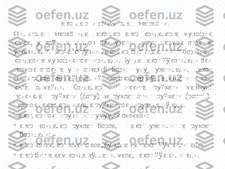 Пакетларни фильтрлаш жараёни.
Фильтрлаш  жараёнида  пакетлар  агар  қоидаларга  мувофиқ 
келса,  у  кейинги  ишлов  ёки  узатиш  учун  тармоқ  стекига 
ўтказилади.  Барча  кирувчи  пакетлар  фильтрлашнинг  берилган 
қоидасига мувофиқ текширилади. Бунда пакет йўқотилади ёки 
тармоқ  стекига  уни  етказиб  бериш  учун  узатилади.  Пакет 
фильтрлари  қандай  амалий  протоколлар  қўлланилишини  ҳал 
қила  олмайди.  Қоидаларнинг  иккита  руйхати  мавжуд: 
таъқиқлаш  руйхати  (deny)  ва  рухсат  этиш  руйхати  (permit). 
Тармоқ пакетлари иккала руйхат текширувидан ўтади.
Пакетлар текширувининг умумий схемаси:
•
агар  қоидалар  рухсат  берса,    пакет  узатилишга  рухсат 
берилади;
•
агар қоидалар таъқиқласа, бу ҳолатда пакет йўқ қилинади;
•
агар битта ҳам қоида қўлланилмаса, пакет йўқ қилинади. 