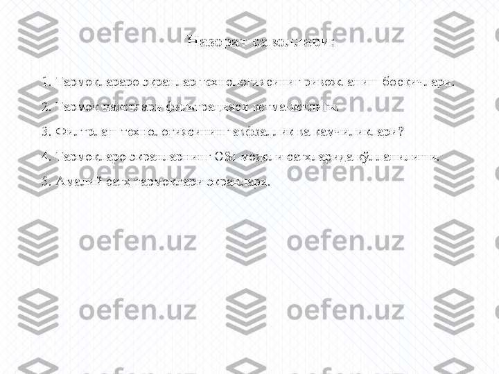 Назорат саволлари:
  1. Тармоқлараро экранлар технологиясиниг ривожланиш босқичлари.
  2. Тармоқ пакетлари фильтрацияси кетма-кетлиги.
  3. Филтрлаш технологиясининг авфзаллик ва камчиликлари ?
  4 . Тармоқларо экранларнинг  OSI  модели сатҳларида қўлланилиши.
  5 . Амалий сатҳ тармоқлари экранлари. 