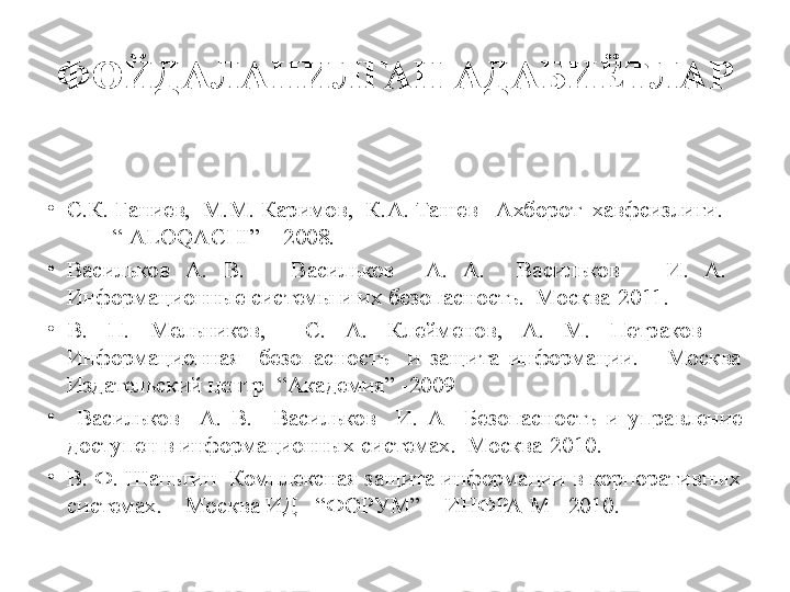 ФОЙДАЛАНИЛГАН АДАБИЁТЛАР
 
•
С.К. Ғаниев,  М.М. Каримов,  К.А. Ташев   Ахборот  хавфсизлиги.    
         “ ALOQACHI” – 2008.   
•
В асильков   А.  В.      В асильков     А.  А.    В асильков      И.  А.   
Информационные системы и их безопасность.  Москва-2011.
•
В.  П.  Мельников,    С.  А.  Клейменов,  А.  М.  Петраков     
Информационная    безопасность    и  защита  информации.      Москва 
Издательский центр   “Академия” -2009
•
  В асильков    А.  В.    В асильков     И.  А    Безопасность  и  управление 
доступен в информационных системах.  Москва-2010.
•
В. Ф. Шаньгин  Комплексная защита информации в корпоративных 
системах.    Москва ИД    “ФОРУМ”  – ИНФРА-М   2010.        