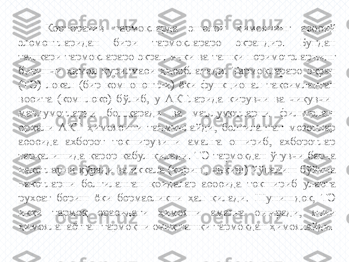 Корпоратив  тармоқларда  эшелон  ҳимоянинг  асосий 
элементларидан  бири  тармоқлараро  экрандир.  Бундан 
ташқари  тармоқлараро  экран  ички  ва  ташқи  периметрларнинг 
биринчи  ҳимоя  қурилмаси  ҳисобланади.  Тармоқлараро  экран 
(ТЭ)  локал  (бир  компонентли)  ёки  функционал  тақсимланган 
восита  (комплекс)  бўлиб,  у  АКТларида  кирувчи  ва  чиқувчи   
маълумотларни  бошқаради  ва  маълумотларни  фильтрлаш 
орқали  АКТ  ҳимоясини  таъминлайди,  белгиланган  мезонлар 
асосида  ахборот  текширувини  амалга  ошириб,  ахборотлар 
тарқалишида  қарор  қабул  қилади.  ТЭ  тармоқдан  ўтувчи  барча 
пакетларни кўради ва иккала (кириш, чиқиш) йўналиш бўйича 
пакетларни  белгиланган  қоидалар  асосида  текшириб  уларга 
рухсат  бериш  ёки  бермасликни  ҳал  қилади.  Шунингдек,  ТЭ 
икки  тармоқ  орасидаги  ҳимояни  амалга  оширади,  яъни 
ҳимояланаётган тармоқни очиқ ташқи тармоқдан ҳимоялайди. 