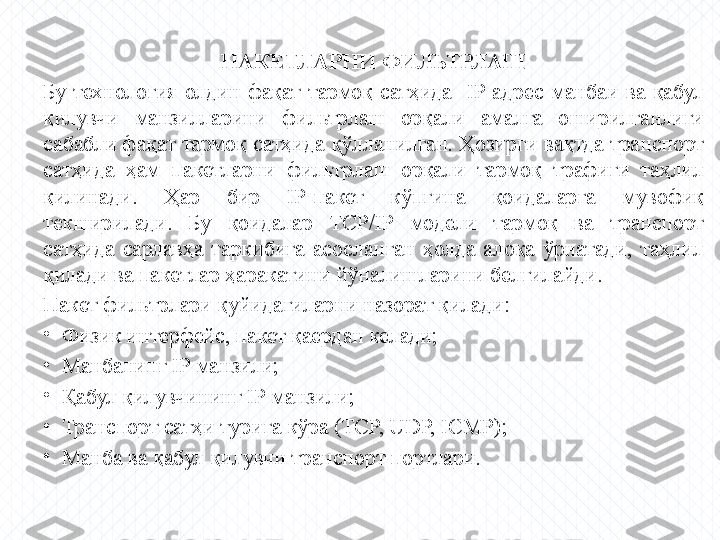 ПАКЕТЛАРНИ ФИЛЬТРЛАШ
Бу  технология  олдин  фақат  тармоқ  сатҳида    IP  адрес  манбаи  ва  қабул 
қилувчи  манзилларини  фильтрлаш  орқали  амалга  оширилганлиги 
сабабли фақат тармоқ сатҳида қўлланилган. Ҳозирги вақтда транспорт 
сатҳида  ҳам  пакетларни  фильтрлаш  орқали  тармоқ  трафиги  таҳлил 
қилинади.  Ҳар  бир  IP-пакет  кўпгина  қоидаларга  мувофиқ 
текширилади.  Бу  қоидалар  ТСР/IP  модели  тармоқ  ва  транспорт 
сатҳида  сарлавҳа  таркибига  асосланган  ҳолда  алоқа  ўрнатади,  таҳлил 
қилади ва пакетлар ҳаракатини йўналишларини белгилайди.
Пакет фильтрлари қуйидагиларни назорат қилади:
•
Физик интерфейс, пакет қаердан келади;
•
Манбанинг IP манзили;
•
Қабул қилувчининг IP манзили;
•
Транспорт сатҳи турига кўра (TCP, UDP, ICMP);
•
Манба ва қабул қилувчи транспорт портлари. 