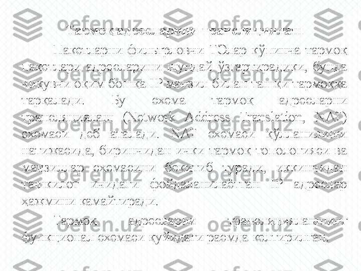 Тармоқ адресларини трансляциялаш
Пакетларни  фильтрловчи  ТЭлар  кўпинча  тармоқ 
пакетлари  адресларини  шундай  ўзгартирадики,  бунда 
чиқувчи оқим бошқа  IP  манзил билан ташқи тармоққа 
тарқалади.  Бу  схема  тармоқ  адресларни 
трансляциялаш  (Network  Address  Translation,  NAT) 
схемаси  деб  аталади.  NAT  схемаси  қўлланилиши 
натижасида,  биринчидан  ички  тармоқ  топологияси  ва 
манзиллар  схемасини  бекитиб  туради,  иккинчидан 
ташкилот  ичидаги  фойдаланилаётган  IP  адреслар 
ҳажмини камайтиради. 
Тармоқ   адресларни  трансляциялашнинг 
функционал схемаси қуйидаги расмда келтирилган. 