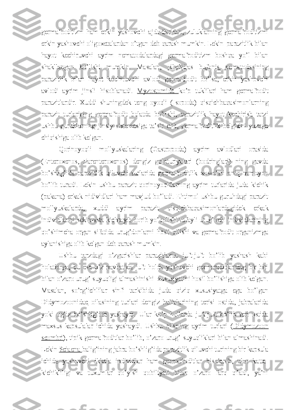 germafroditizm   ham   erkin   yashovchi   ajdodlaridan,   zuluklarning   germafroditizmi
erkin yashovchi oligoxetalardan o’tgan deb qarash mumkin. Lekin  parazitlik bilan
hayot   kechiruvchi   ayrim   nematodalardagi   germafroditizm   boshqa   yo’l   bilan
shakllangan   bo’lishi   mumkin.   Masalan,   Rhabdias   bufonis   nematodasining
parazitlik   bilan   hayot   kechiruvchi   avlodi   germafrodit   bo’lsa,   erkin   yashovchi
avlodi   ayrim   jinsli   hisoblanadi.   Myzostomida   ko’p   tuklilari   ham   germafrodit
parazitlardir.   Xuddi   shuningdek   teng   oyoqli   (Isopoda)   qisqichbaqasimonlarning
parazit   turlarining   germafrodit   holatda   bo’lishi,   parazitlik   hayot   kechirish   tarzi
ushbu   guruhlarning   jinsiy   sistemasiga   ta’sir   etib,   germafroditlik   belgisini   yuzaga
chiqishiga olib kelgan.
Qorinoyoqli   mollyuskalaring   (Gastropoda)   ayrim   avlodlari   orasida
(Enteroxenos,   Parenteroxenos)   dengiz   goloturiyalari   (bodringlari)   ning   gavda
bo’shlig’ida   parazitlik   qiluvchi   turlarida   germafroditlik   xossalari   aniq   namoyon
bo’lib   turadi.   Lekin   ushbu   parazit   qorinoyoqlilarning   ayrim   turlarida   juda   kichik
(pakana)   erkak   nidividlari   ham   mavjud   bo’ladi.   Ehtimol   ushbu   guruhdagi   parazit
mollyuskalarda,   xuddi   ayrim   parazit   qisqichbaqasimonlardagidek   erkak
individlarini sekin-asta kichrayib borib yo’qolishi tufayli urug’ochi individlarining
qo’shimcha   organ   sifatida   urug’donlarni   hosil   qilishi   va   germafrodit   organizmga
aylanishiga olib kelgan deb qarash mumkin.
Ushbu   tarzdagi   o’zgarishlar   parazitlarda   juft-juft   bo’lib   yashash   kabi
holatlarga,   bu   esa   o’z   navbatida   juft   holda   yashovchi   germaroditlarning   bir-biri
bilan o’zaro urug’ suyuqligi almashinishi  xususiyatini hosil bo’lishiga olib kelgan.
Masalan,   so’rg’ichlilar   sinfi   tarkibida   juda   qiziq   xususiyatga   ega   bo’lgan
Didymozoonidae   oilasining   turlari   dengiz   baliqlarining   terisi   ostida,   jabralarida
yoki   og’iz   bo’shlig’ida   yashaydi.   Ular   ko’p   hollarda   juft-juft   bo’lib   teri   ostida
maxsus   kapsulalar   ichida   yashaydi.   Ushbu   oilaning   ayrim   turlari   ( Didymozoon
scombri ), tipik germafroditlar bo’lib, o’zaro urug’  suyuqliklari bilan almashinadi.
Lekin  Sciaena  balig’ining jabra bo’shlig’ida parazitlik qiluvchi turining bir kapsula
ichida   yashovchi   ikkala   individlar   ham   germafroditlar   hisolanib,   ular   katta-
kichikliligi   va   tuxumlar   qo’yish   qobiliyati   bilan   o’zaro   farq   qiladi,   ya’ni 