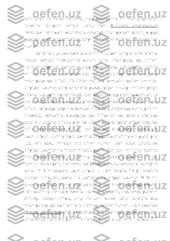 kirib   turishi   o’z-o’zidan   ma’lumki,   jinsiy   sistemasining   bo’limlari   (organlari)ni
funksional   faoliyatini   oshiradi.   Ushbu   fikrni   Aloionema   appendiculatum
nematodasi   lichinkasini   vaqtinchalik   parazitizm   bilan   yashashi   sababli,   voyaga
yetgandan keyin uning serpushtligi qariyib 10 marta oshishi misoli bilan tasdiqlash
mumkin.
Ikkinchidan, uzluksiz ravishda sodir bo’lib turuvchi tabiiy tanlanish ta’sirida
nisbatan   serpusht   individlarning   saqlanib   qolish   imkoniyatiga   ega   bo’lishi.
Tanlanish   jarayonida   organizm   shunday   qiyinchiliklarga   duch   keladiki,   ularning
millionlab   qo’ygan   tuxumlaridan   faqat   ma’lum   miqdordagi   donalar   rivojlanish
imkoniyatiga   ega   bo’ladi.   O’z-o’zidan   ma’lumki   kampusht   organizm   tomonidan
qo’yilgan   tuxumlar   tabiiy   tanlanishda   yuzaga   kelgan   noqulay   omillarni   yengib
o’tishda   juda   og’ir   qiyinchiliklarga   duch   keladi.   Bunday   sharoitda   kampusht   tur
o’zoq   muddat   davomida   mavjud   qiyinchaliklarga   chidash   beraolmay   oxiri   halok
bo’ladi. Evolyusiya jarayonida kampusht individlar (turlar) chetga surilib, yo’qolib
boraveradi,   serpushtlik   xususiyatiga   ega   bo’lganlari   esa   kengroq   areallarga
tarqalishi,   ularning   bo’lajak   yosh   avlodlarini   yangidan-yangi   xo’jayinlarga   ega
bo’lish   imkoniyati   paydo   bo’ladi.   Erkin   yashovchi   chuvalchanglar   odatda   kam
tuxum qo’yadi. Ularning hayoti davomida qo’ygan tuxumlarining soni yuzlab yoki
juda   oshib   ketsa,     mingdan   ortiq   bo’lishi   mumkin.   Lekin   parazit   turlarda   esa
qo’yilgan tuxumlarning miqdori  minglab, yuz minglab hatto   millionlab raqamlar
bilan   hisoblanadi.   Masalan,   odamning   ichagida   parazitlik   qiluvchi     o’n   ikki
barmoqli ichak qiyshiq bosh nematodasi (Ancylostoma duodenale ankilostoma) bir
kunda   12-15   mingtagacha   tuxum   qo’yadi.   U   odam   ichagida   4-5   yil   parazitlik
qiladigan   bo’lsa,   shu   davrda   1   ta   urg’ochisining   qo’ygan   tuxumlari   28-35   mln
donani   tashkil  etadi.  Buning   ustiga  tashqi   muxitdagi   3-nchi  bosqichdagi   invazion
lichinkalarining   o’zi   aktiv   ravishda   odam   terisini   teshib,   organizmga   yuqishini
e’tiborga   oladigan   bo’lsak,   uning   o’z   turini   saqlash   uchun   qanchalik   katta
imkoniyatlarga   ega   ekanligini   ko’z   oldimizga   keltirish   mumkin.   Odam   askaridasi
( Ascaris   lumbricoides)   ankilostoma   singari   katta   imkoniyatlarga   ega   emas,   lekin
uning  serpushtligi  ancha   yuqori  hisoblanadi,   ya’ni  1  ta  urg’ochisi  1  sutkada   200- 