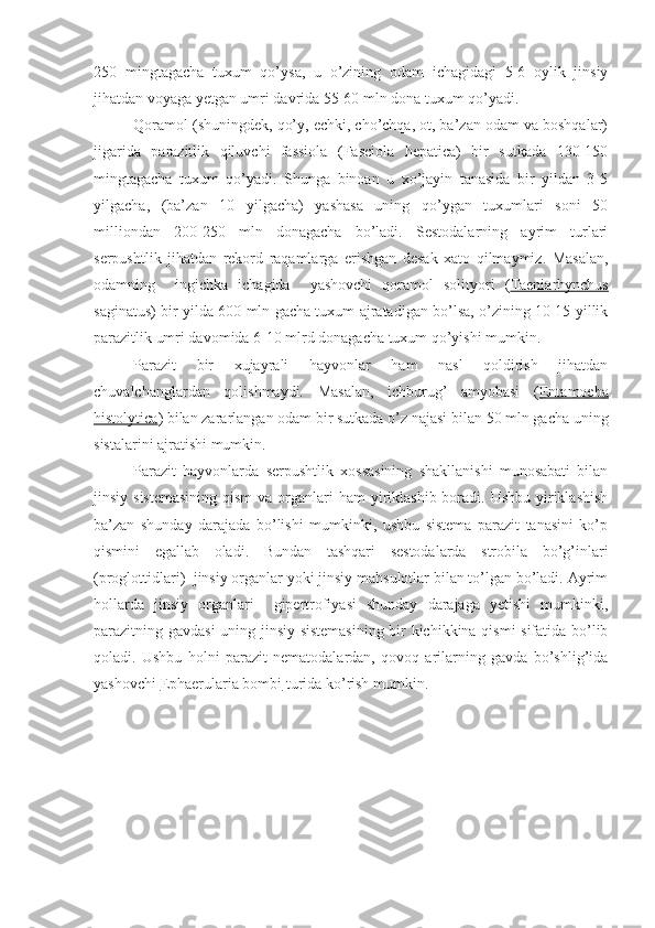 250   mingtagacha   tuxum   qo’ysa,   u   o’zining   odam   ichagidagi   5-6   oylik   jinsiy
jihatdan voyaga yetgan umri davrida 55-60 mln dona tuxum qo’yadi. 
Qoramol (shuningdek, qo’y, echki, cho’chqa, ot, ba’zan odam va boshqalar)
jigarida   parazitlik   qiluvchi   fassiola   (Fasciola   hepatica)   bir   sutkada   130-150
mingtagacha   tuxum   qo’yadi.   Shunga   binoan   u   xo’jayin   tanasida   bir   yildan   3-5
yilgacha,   (ba’zan   10   yilgacha)   yashasa   uning   qo’ygan   tuxumlari   soni   50
milliondan   200-250   mln   donagacha   bo’ladi.   Sestodalarning   ayrim   turlari
serpushtlik   jihatdan   rekord   raqamlarga   erishgan   desak   xato   qilmaymiz.   Masalan,
odamning     ingichka   ichagida     yashovchi   qoramol   solityori   ( Taeniarhynchus
saginatus ) bir yilda 600 mln gacha tuxum ajratadigan bo’lsa, o’zining 10-15 yillik
parazitlik umri davomida 6-10 mlrd donagacha tuxum qo’yishi mumkin.
Parazit   bir   xujayrali   hayvonlar   ham   nasl   qoldirish   jihatdan
chuvalchanglardan   qolishmaydi.   Masalan,   ichburug’   amyobasi   ( Entamoeba
histolytica ) bilan zararlangan odam bir sutkada o’z najasi bilan 50 mln gacha uning
sistalarini ajratishi mumkin.
Parazit   hayvonlarda   serpushtlik   xossasining   shakllanishi   munosabati   bilan
jinsiy sistemasining  qism  va organlari  ham  yiriklashib boradi. Ushbu  yiriklashish
ba’zan   shunday   darajada   bo’lishi   mumkinki,   ushbu   sistema   parazit   tanasini   ko’p
qismini   egallab   oladi.   Bundan   tashqari   sestodalarda   strobila   bo’g’inlari
(proglottidlari)  jinsiy organlar yoki jinsiy mahsulotlar bilan to’lgan bo’ladi. Ayrim
hollarda   jinsiy   organlari     gipertrofiyasi   shunday   darajaga   yetishi   mumkinki,
parazitning gavdasi uning jinsiy sistemasining bir kichikkina qismi  sifatida bo’lib
qoladi.   Ushbu   holni   parazit   nematodalardan,   qovoq   arilarning   gavda   bo’shlig’ida
yashovchi  Ephaerularia bombi  turida ko’rish mumkin. 