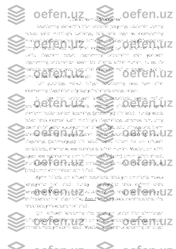 1. Ovqat hazm qilish sistemasi
Parazitlarning   tekinxo’rlik   bilan   oziqlanish   jarayoniga   odatlanishi   ularning
nafaqat   tashqi   morfologik   tuzilishiga,   balki   ichki   organ   va   sistemalarining
moslanish   belgilarining   ham   paydo   bo’lishiga   olib   kelgan.   Bunday   o’zgarishlarni
birinchi   navbatda   ovqat   hazm   qilish   sistemasining   tuzilishida   ko’rish   mumkin.
Ushbu   o’zgarishni   parazit   organizmning   oziqlanishini   erkin   yashovchi
organizmning   oziqlanishidan   keskin   farq   qilishida   ko’rish   mumkin.   Bu   esa   o’z
navbatida   parazitning   ovqat   hazm   qilish   sistemasini   ma’lum   darajada   u   yoki   bu
tomonga qarab o’zgarishiga olib kelgan.
Turli   guruhlarga   mansub   bo’lgan   parazitlarning   ovqat   hazm   qilish
sistemasining o’zgarishlari qo’yidagi yo’nalishlarda amalga oshgan:
1.  Qon   bilan   oziqlanuvchi   ko’pgina   parazitlarda,   ayniqsa   ma’lum
tanaffuslar   bilan   qon   so’ruvchilarda   ovqat   hazm   qilish   sistemasining   ayrim
qismlarini   haddan   tashqari   kattarishiga   (gipertrofiya)   olib   keladi.   Bunday   vaqtda
ba’zan   ichak   sistemasi   kuchli   morfologik   o’zgarishlarga   uchramasa   ham,   uning
devori cho’ziluvchan xususiyatni hosil qilishi tufayli, qabul qilingan oziqa bosimi
ta’sirida   ichakning   kengayib   ketishi   hamda   parazit   gavdasining   shaklini
o’zgarishiga   (deformasiyaga)   olib   keladi.   Ushbu   hollarni   biz   qon   so’ruvchi
qandalalarda,  chivinlar   va  sese  pashshasida  ko’rish   mumkin.  Masalan,   qon  so’rib
tuygan   sese   pashshasining   qorin   bo’limini   pastki   (qorin)   tomoni   bo’rtib   chiqadi,
chunki   aynan   shu   tomonning   xitin   qoplag’ichi   ancha   nozik   bo’lsa,   qorinning   ust
(orqa) tomon xitini nisbatan qalin bo’ladi.
Ayrim   hollarda   qon   so’ruvchi   parazitlarda   ichak   yon   tomonlarida   maxsus
kengayishlar   hosil   qiladi.   Bunday     kengayishlar   ichak   sig’imini   ancha
kengaytiradi.   Masalan,   ektoparazit   zuluklarning   o’rta   ichagi   ikki   tomonlama   yon
cho’ntakchalar hosil qilgan bo’lsa,   Aega   (Isopoda) yuksak qisqichbaqalarida o’rta
ichak ikkita yirik xaltacha hosil qiladi. 
Qon     so’ruvchi   kanalarning   o’rta   ichagi   yon   usiqlari   bilan   ta’minlangan
bo’ladi.   Shuni   aytish   lozimki,   to’yib   qon   so’rgan   kanalar   och   kanalarga   nisbatan
bir necha marta yiriklashib ketadi. Masalan,   Ixodes ricinus   kanasining och qolgan 