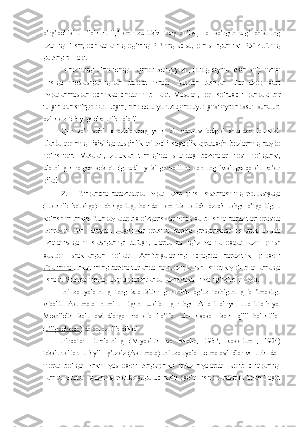 o’rg’ochisini   o’lchami   0,4   sm   uzunlikka   teng   bo’lsa,   qon   so’rgan   urg’ochisining
uzunligi 1 sm, och kananing og’irligi 2-3 mg kelsa, qon so’rganniki -250-400 mg
ga teng bo’ladi. 
Parazitning   o’rta   ichagi   hajmini   kengayishi,   uning   siyrak   lekin   ko’p   oziqa
olishga   moslashganligidan   dalolat   beradi.   Bundan   tashqari   ular   uzoq   vaqt
ovqatlanmasdan   ochlikka   chidamli   bo’ladi.   Masalan,   qon   so’ruvchi   qandala   bir
to’yib qon so’rgandan keyin, bir-necha yil oziqlanmaydi yoki ayrim iksod kanalari
oziqasiz 2-3 yilgacha tirik qoladi.
Qon   so’ruvchi   parazitlarning   yana   bir   adaptiv   belgisi   shundan   iboratki,
ularda   qonning     ivishiga   tusqinlik   qiluvchi   suyuqlik   ajratuvchi   bezlarning   paydo
bo’lishidir.   Masalan,   zuluklar   tomog’ida   shunday   bezchalar   hosil   bo’lganki,
ularning   ajratgan   sekreti   (girudin   yoki   gemofilin)   qonning   ivishiga   qarshi   ta’sir
qiladi.
2.  Birqancha   parazitlarda   ovqat   hazm   qilish   sistemasining   reduksiyaga
(qisqarib   ketishga)   uchraganligi   hamda   osmotik   usulda   oziqlanishga   o’tganligini
ko’rish mumkin. Bunday adaptiv o’zgarishlar ichak va bo’shliq parazitlari orasida
uchraydi.   Bir   hujayrali   hayvonlar   orasida   barcha   gregarinalar   osmotik   usulda
oziqlanishga   moslashganligi   tufayli,   ularda   na   og’iz   va   na   ovqat   hazm   qilish
vakuoli   shakllangan   bo’ladi.   Amfibiyalarning   ichagida   parazitlik   qiluvchi
Opalinina  turkumining barcha turlarida ham, oziqlanish osmotik yo’l bilan amalga
oshadi.  Shunga binoan ushbu parazitlarda hazm vakuoli va og’iz bo’lmaydi. 
Infuzoriyalarning   teng   kipriklilar   guruhida   og’iz   teshigining   bo’lmasligi
sababli   Astomata   nomini   olgan.   Ushbu   guruhga   Anoplophrya,   Hoplitorhrya,
Mesnilella   kabi   avlodlarga   mansub   bo’lib,   ular   asosan   kam   qilli   halqalilar
( Oligochaeta ) da parazitlik qiladi.
Birqator   olimlarning   (Miyashita   va   Raabe,   1933,   Rossolimo,   1926)
tekshirishlari tufayli og’izsiz (Astomata) infuzoriyalar terma avlodlar va turlardan
iborat   bo’lgan   erkin   yashovchi   tengkiprikli   infuzoriyalardan   kelib   chiqqanligi
hamda   ularda   og’izning   reduksiyaga   uchrashi   (yo’qolishi)   parazitlik   bilan   hayot 