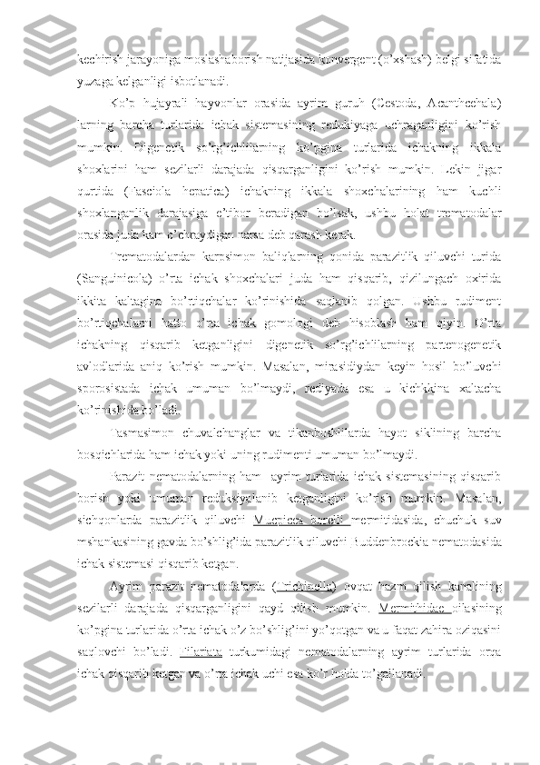 kechirish jarayoniga moslashaborish natijasida konvergent (o’xshash) belgi sifatida
yuzaga kelganligi isbotlanadi.
Ko’p   hujayrali   hayvonlar   orasida   ayrim   guruh   (Cestoda,   Acanthcehala)
larning   barcha   turlarida   ichak   sistemasining   redukiyaga   uchraganligini   ko’rish
mumkin.   Digenetik   so’rg’ichlilarning   ko’pgina   turlarida   ichakning   ikkala
shoxlarini   ham   sezilarli   darajada   qisqarganligini   ko’rish   mumkin.   Lekin   jigar
qurtida   (Fasciola   hepatica)   ichakning   ikkala   shoxchalarining   ham   kuchli
shoxlanganlik   darajasiga   e’tibor   beradigan   bo’lsak,   ushbu   holat   trematodalar
orasida juda kam o’chraydigan narsa deb qarash kerak.
Trematodalardan   karpsimon   baliqlarning   qonida   parazitlik   qiluvchi   turida
(Sanguinicola)   o’rta   ichak   shoxchalari   juda   ham   qisqarib,   qizilungach   oxirida
ikkita   kaltagina   bo’rtiqchalar   ko’rinishida   saqlanib   qolgan.   Ushbu   rudiment
bo’rtiqchalarni   hatto   o’rta   ichak   gomologi   deb   hisoblash   ham   qiyin.   O’rta
ichakning   qisqarib   ketganligini   digenetik   so’rg’ichlilarning   partenogenetik
avlodlarida   aniq   ko’rish   mumkin.   Masalan,   mirasidiydan   keyin   hosil   bo’luvchi
sporosistada   ichak   umuman   bo’lmaydi,   rediyada   esa   u   kichkkina   xaltacha
ko’rinishida bo’ladi.
Tasmasimon   chuvalchanglar   va   tikanboshlilarda   hayot   siklining   barcha
bosqichlarida ham ichak yoki uning rudimenti umuman bo’lmaydi. 
Parazit   nematodalarning   ham     ayrim   turlarida   ichak   sistemasining   qisqarib
borish   yoki   umuman   reduksiyalanib   ketganligini   ko’rish   mumkin.   Masalan,
sichqonlarda   parazitlik   qiluvchi   Mucpicea   borelli   mermitidasida,   chuchuk   suv
mshankasining gavda bo’shlig’ida parazitlik qiluvchi  Buddenbrockia  nematodasida
ichak sistemasi qisqarib ketgan. 
Ayrim   parazit   nematodalarda   ( Trichinella )   ovqat   hazm   qilish   kanalining
sezilarli   darajada   qisqarganligini   qayd   qilish   mumkin.   Mermithidae   oilasining
ko’pgina turlarida o’rta ichak o’z bo’shlig’ini yo’qotgan va u faqat zahira oziqasini
saqlovchi   bo’ladi.   Filariata   turkumidagi   nematodalarning   ayrim   turlarida   orqa
ichak qisqarib ketgan va o’rta ichak uchi esa ko’r holda to’gallanadi. 