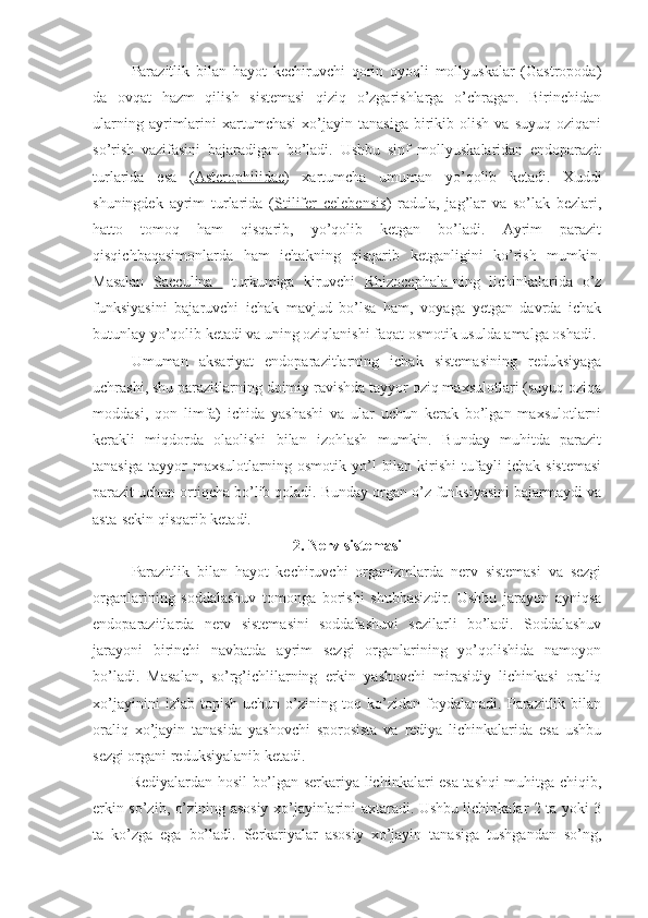 Parazitlik   bilan   hayot   kechiruvchi   qorin   oyoqli   mollyuskalar   (Gastropoda)
da   ovqat   hazm   qilish   sistemasi   qiziq   o’zgarishlarga   o’chragan.   Birinchidan
ularning   ayrimlarini   xartumchasi   xo’jayin  tanasiga   birikib   olish   va   suyuq   oziqani
so’rish   vazifasini   bajaradigan   bo’ladi.   Ushbu   sinf   mollyuskalaridan   endoparazit
turlarida   esa   ( Asterophilidae )   xartumcha   umuman   yo’qolib   ketadi.   Xuddi
shuningdek   ayrim   turlarida   ( Stilifer   celebensis )   radula,   jag’lar   va   so’lak   bezlari,
hatto   tomoq   ham   qisqarib,   yo’qolib   ketgan   bo’ladi.   Ayrim   parazit
qisqichbaqasimonlarda   ham   ichakning   qisqarib   ketganligini   ko’rish   mumkin.
Masalan   Sacculina     turkumiga   kiruvchi   Rhizocephala- ning   lichinkalarida   o’z
funksiyasini   bajaruvchi   ichak   mavjud   bo’lsa   ham,   voyaga   yetgan   davrda   ichak
butunlay yo’qolib ketadi va uning oziqlanishi faqat osmotik usulda amalga oshadi.
Umuman   aksariyat   endoparazitlarning   ichak   sistemasining   reduksiyaga
uchrashi, shu parazitlarning doimiy ravishda tayyor oziq maxsulotlari (suyuq oziqa
moddasi,   qon   limfa)   ichida   yashashi   va   ular   uchun   kerak   bo’lgan   maxsulotlarni
kerakli   miqdorda   olaolishi   bilan   izohlash   mumkin.   Bunday   muhitda   parazit
tanasiga   tayyor   maxsulotlarning   osmotik   yo’l   bilan   kirishi   tufayli   ichak   sistemasi
parazit uchun ortiqcha bo’lib qoladi. Bunday organ o’z funksiyasini bajarmaydi va
asta-sekin qisqarib ketadi.
2. Nerv sistemasi
Parazitlik   bilan   hayot   kechiruvchi   organizmlarda   nerv   sistemasi   va   sezgi
organlarining   soddalashuv   tomonga   borishi   shubhasizdir.   Ushbu   jarayon   ayniqsa
endoparazitlarda   nerv   sistemasini   soddalashuvi   sezilarli   bo’ladi.   Soddalashuv
jarayoni   birinchi   navbatda   ayrim   sezgi   organlarining   yo’qolishida   namoyon
bo’ladi.   Masalan,   so’rg’ichlilarning   erkin   yashovchi   mirasidiy   lichinkasi   oraliq
xo’jayinini   izlab   topish   uchun   o’zining   toq   ko’zidan   foydalanadi.   Parazitlik   bilan
oraliq   xo’jayin   tanasida   yashovchi   sporosista   va   rediya   lichinkalarida   esa   ushbu
sezgi organi reduksiyalanib ketadi. 
Rediyalardan hosil bo’lgan serkariya lichinkalari esa tashqi muhitga chiqib,
erkin so’zib, o’zining asosiy xo’jayinlarini axtaradi. Ushbu lichinkalar 2 ta yoki 3
ta   ko’zga   ega   bo’ladi.   Serkariyalar   asosiy   xo’jayin   tanasiga   tushgandan   so’ng, 