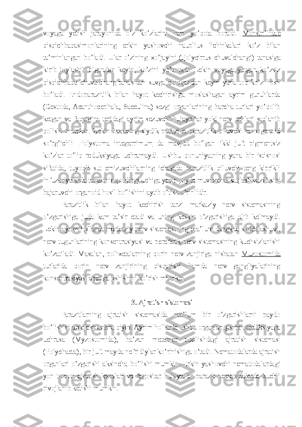 voyaga   yetish   jarayonida   o’z   ko’zlarini   ham   yo’qota   boradi.   Monstrillidae
qisqichbaqasimonlarining   erkin   yashovchi   nauplius   lichinkalari   ko’z   bilan
ta’minlangan   bo’ladi.   Ular   o’zining   xo’jayini   ( Polycirrus   chuvalchangi)   tanasiga
kirib   joylashib   olgandan   keyin,   ko’zini   yo’qotadi.   Lekin   voyaga   yetgan   ko’zsiz
qisqichbaqa   chuvalchang   tanasidan   suvga   chiqqandan   keyin   yana   toq   ko’z   hosil
bo’ladi.   Endoparazitlik   bilan   hayot   kechirishga   moslashagan   ayrim   guruhlarda
(Cestoda,   Acanthocephala,   Sacculina)   sezgi   organlarining   barcha   turlari   yo’qolib
ketgan va faqatgina teridagi  ayrim  sezuvchi  hujayralar yoki  nerv uchlari saqlanib
qolishi   mumkin.   Lekin   baqaning   siydik   pufagida   parazitlik   qiluvchi   monogenoid
so’rg’ichli   - Polystoma   integerrimum   da   mavjud   bo’lgan   ikki   juft   pigmentsiz
ko’zlar   to’liq   reduksiyaga   uchramaydi.   Ushbu   qonuniyatning   yana   bir   istisnosi
sifatida,   tuyoqli   sut   emizuvchilarning   ichagida   parazitlik   qiluvchi   teng   kiprikli
infuzoriyalarda tanasining oldingi uchiga yaqin joyda muvozanat saqlash vazifasini
bajaruvchi organoid hosil bo’lishini aytib o’tish o’rinlidir.
Parazitlik   bilan   hayot   kechirish   tarzi   markaziy   nerv   sistemasining
o’zgarishiga   juda   kam   ta’sir   etadi   va   uning   keskin   o’zgarishiga   olib   kelmaydi.
Lekin ayrim hollarda markaziy nerv sistemasining ma’lum darajada soddalashuvi,
nerv   tugunlarining   konsentrasiyasi   va   pereferik   nerv   sistemasining   kuchsizlanishi
ko’zatiladi.   Masalan,   polixetalarning   qorin   nerv   zanjiriga   nisbatan   Muzostomida
turlarida   qorin   nerv   zanjirining   qisqarishi   hamda   nerv   gangliyalarining
konsentrasiyasi amalga oshishini ko’rish mumkin.
3. Ajratish sistemasi
Parazitlarning   ajratish   sistemasida   ma’lum   bir   o’zgarishlarni   paydo
bo’lishini aniqlash ancha qiyin. Ayrim hollarda ushbu organlar qisman reduksiyaga
uchrasa   (Myzostomida),   ba’zan   metamer   tuzilishdagi   ajratish   sistemasi
(Polychaeta), bir juft mayda nefridiylar ko’rinishiga o’tadi. Nematodalarda ajratish
organlari   o’zgarishi   aksincha   bo’lishi   mumkin.   Erkin   yashovchi   nematodalardagi
yon   tomon   ajratish   kanalari   va   fagositar   hujayralar   parazit   nematodalarda   kuchli
rivojlanib ketishi mumkin. 