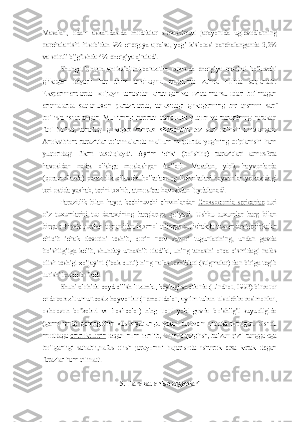 Masalan,   odam   askaridasida   moddalar   almashinuvi   jarayonida   uglevodlarning
parchalanishi   hisobidan   9%   energiya   ajralsa,   yog’   kislotasi   parchalanganda   2,2%
va spirtli bijg’ishda 4% energiya ajraladi. 
Shunga   binoan   anoksibiont-parazitlar   tanasida   energiya   manbai   bo’luvchi
glikogen   deyarli   har   doim   anchagina   miqdorda   zahira   holida   saqlanadi.
Eksperimentlarda     xo’jayin   tanasidan   ajratilgan   va   oziqa   mahsulotlari   bo’lmagan
eritmalarda   saqlanuvchi   parazitlarda,   tanasidagi   glikogenning   bir   qismini   sarf
bo’lishi   isbotlangan.   Muhitning   harorati   qanchalik   yuqori   va   parazitning   harakati
faol   bo’lsa,   tanadagi   glikogen   zahirasi   shunchalik   tez   sarf   bo’lishi   aniqlangan.
Anoksibiont-parazitlar   to’qimalarida   ma’lum   miqdorda   yog’ning   to’planishi   ham
yuqoridagi   fikrni   tasdiqlaydi.   Ayrim   ichki   (bo’shliq)   parazitlari   atmosfera
havosidan   nafas   olishga   moslashgan   bo’ladi.   Masalan,   yirik   hayvonlarda
(qoramollarda)  parazitlik  qiluvchi  bo’kalarning  lichinkalari  hayvonlar   yelkasidagi
teri ostida yashab, terini teshib, atmosfera havosidan foydalanadi.
Parazitlik   bilan   hayot   kechiruvchi   chivinlardan   Crossocomia   sericariae   turi
o’z   tuxumlarini   tut   daraxtining   barglariga   qo’yadi.   Ushbu   tuxumlar   barg   bilan
birga tut ipak qurtlari tomonidan istemol qilinganda, ichakda tuxumdan lichinkalar
chiqib   ichak   devorini   teshib,   qorin   nerv   zanjiri   tugunlarining,   undan   gavda
bo’shlig’iga   kelib,   shunday   urnashib   oladiki,   uning   tanasini   orqa   qismidagi   nafas
olish teshigi xo’jayini (ipak qurti)-ning nafas teshiklari (stigmalar) dan biriga tegib
turishi lozim bo’ladi.
Shuni alohida qayd qilish lozimki, keyingi vaqtlarda (Lindrot, 1993) birqator
endoparazit umurtqasiz hayvonlar (nematodalar, ayrim tuban qisqichbaqasimonlar,
oshqozon   bo’kalari   va   boshqalar)   ning   qoni   yoki   gavda   bo’shlig’i   suyuqligida
(gemolimfa)   gemoglobin   xususiyatlariga   yaqin   turuvchi   modda   topilgan.   Ushbu
moddaga  eritrokruorin  degan nom berilib, u biroz qizg’ish, ba’zan qizil rangga ega
bo’lganligi   sababli,nafas   olish   jarayonini   bajarishda   ishtirok   etsa   kerak   degan
farazlar ham qilinadi. 
5. Harakatlanish organlari 