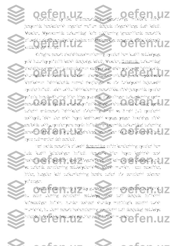 Parazitlarda,   ayniqsa   endoparazitlarda,   parazitizmga   moslasha   borish
jarayonida   harakatlanish   organlari   ma’lum   darajada   o’zgarishlarga   duch   keladi.
Masalan,   Myzostomida   turkumidagi   ko’p   tuklilarning   ignatanlilarda   parazitlik
qiluvchi turlari parapodiyalari boshqa polixetalarnikiga qaraganda ancha kichrayib
soddalashgan bo’ladi.
Ko’pgina parazit qisqichbaqasimonlarning oyoqlari ham kuchli reduksiyaga
yoki butunlay yo’qolib ketish darajasiga keladi. Masalan,   Copepoda     turkumidagi
qisqichbaqasimonlarni kopepodasimon stadiyasidagi erkin yashovchi lichinkasida,
shuningdek   Rhizocephala   turkumi   qisqichbaqasimonlarining   erkin   yashovchi
kipriksimon   lichinkalarida   normal   rivojlangan   va   o’z   funksiyasini   bajaruvchi
oyoqlar bo’ladi. Lekin ushbu lichinkalarning parazitlikka o’tish jarayonida oyoqlar
yo’qola   boradi.   Shuning   bilan   birga   yuqorida   tilga   olingan   turkumlarning   ayrim
parazit   turlarida   oyoqlar   umuman   yo’qolib   ketgan.   Pahtopoda   turkumidagi   ayrim
turlarini   endoparazit   lichinkalari   o’zlarining   2-nchi   va   3-nchi   juft   oyoqlarini
tashlaydi,   lekin   ular   erkin   hayot   kechiruvchi   voyaga   yetgan   bosqichga   o’tish
arafasida ushbu oyoqlar yana paydo bo’ladi.   Pentastomida   turkumidagi turlarning
tanasini oldingi uchida xitinli ilgakchalarga ega bo’lgan ikki juft burtiqchalar ham
oyoq rudimentlari deb qaraladi.
Teri ostida parazitlik qiluvchi   Sarcoptidae   qo’tir  kanalarining oyoqlari ham
juda   kuchli   kaltalashgan   bo’ladi.   Parazitlik   bilan   hayot   kechirish   tarzi
hasharotlarning oyoqlarini keskin o’zgarishlarga olib kelmasa ham aksariyat guruh
va   turlarida   qanotlarning   reduksiyalanishini   ko’rish   mumkin.   Hatto   patxo’rlar,
bitlar,   burgalar   kabi   turkumlarining   barcha   turlari   o’z   qanotlarini   takroran
yo’qotgan. 
Parazit   hasharotlarning  shunday   guruhlari   qatorini   tuzib   chiqish   mumkinki,
bu   qator   ularning   qanotlarini   reduksiya   holati   turli   darajada   bo’lishini
ko’rsatadigan   bo’lsin.   Bundan   tashqari   shunday   morfologik   qatorini   tuzish
mumkinki, bu ularni parazit hasharotlarning qanotlarini turli darajadagi reduksiya
holatida bo’lishini ko’rsatuvchi guruhlar qatori bo’lishi mumkin.  