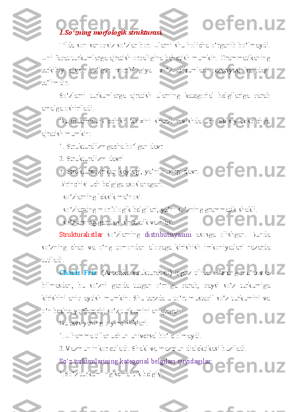 1.So‘zning morfologik strukturasi. 
Tilda son-sanoqsiz so‘zlar bor. Ularni shu holicha o‘rganib bo‘lmaydi.
Uni faqat turkumlarga ajratish orqaligina hal etish mumkin. Grammatikaning
tarkibiy   qismi   bo‘lgan   morfologiya     so‘z   turkumlari   nazariyasi   haqidagi
ta’limdir. 
So‘zlarni   turkumlarga   ajratish   ularning   kategorial   belgilariga   qarab
amalga oshiriladi.
Bu   muammoni   echish   tarixini   shartli   ravishda   uch   asosiy   bosqichga
ajratish mumkin:
1. Strukturalizmgacha bo‘lgan davr
2. Strukturalizm davri
3. Strukturalizmdan keyingi, ya’ni hozirgi davr.
Birinchisi uch belgiga asoslanagan:
- so‘zlarning leksik ma’nosi.
- so‘zlarning morfologik belgilari, ya’ni so‘zning grammatik shakli.
- so‘zlarning gapdagi sintaktik vazifasi.
Strukturalistlar   so‘zlarning   distributsiyasini   asosga   olishgan.   Bunda
so‘zning   chap   va   o‘ng   tomondan   aloqaga   kirishish   imkoniyatlari   nazarda
tutiladi.
Charlz   Friz :   (Amerika   strukturalisti)   ingliz   tilida   so‘zning   ma’nosini
bilmasdan,   bu   so‘zni   gapda   tutgan   o‘rniga   qarab,   qaysi   so‘z   turkumiga
kirishini  aniq   aytish   mumkin.   Shu   tarzda  u   to‘rt   mustaqil   so‘z  turkumini  va
o‘n beshta yordamchi so‘z turkumini aniqlagan. 
Bu tavsiyaning qiyinchiliklari:
1.U hamma tillar uchun universal bo‘la olmaydi.
2.Mazmun inkor etiladi. Shakl va mazmun dialektikasi buziladi. 
So‘z turkumlarining kategorial belgilari quyidagilar :
1.So‘z turkuml-ng semantik belgisi. 