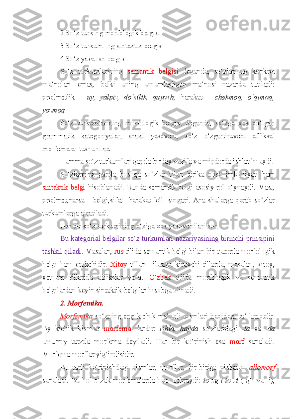 2.So‘z turk-ng morfologik belgisi.
3.So‘z turkuml-ng sintaktik belgisi.
4.So‘z yasalish belgisi.
So‘z   turkumlarining   semantik   belgisi   deganda,   so‘zlarning   konkret
ma’nolari   emas,   balki   uning   umumlashgan   ma’nosi   nazarda   tutiladi:
predmetlik   –   uy,   yalpiz,   do‘stlik,   quyosh;   harakat   –   chekmoq,   o‘qimoq,
yozmoq .
So‘z   turkumlarining   morfologik   belgisi   deganda,   so‘zga   xos   bo‘lgan
grammatik   kategoriyalar,   shakl   yasovchi,   so‘z   o‘zgartiruvchi   affiksal
morfemalar tushuniladi.
Hamma so‘z turkumlari gapda birday vazifa va miqdorda ishlatilmaydi.
So‘zlarning   gapda   boshqa   so‘zlar   bilan   birika   olish   imkoniyati   ham
sintaktik belgi   hisoblanadi. Bunda semantik belgi asosiy rol o‘ynaydi. Mas.,
predmet,narsa – belgi,sifat –harakat-fe’l   singari. Ana shularga qarab so‘zlar
turkumlarga ajratiladi.
Har bir so‘z turkumining o‘ziga xos yasovchilari bor.
Bu kategorial belgilar so‘z turkumlari nazariyasining birinchi prinsipini
tashkil qiladi . Masalan,  rus  tilida semantik belgi bilan bir qatorda morfologik
belgi   ham   etakchidir.   Xitoy   tillari   oilasiga   kiruvchi   tillarda,   masalan,   xitoy,
vetnam   tillarida   affikslar   yo‘q.   O‘zbek   tilida   morfologik   va   semantik
belgilardan keyin sintaktik belgilar hisobga olinadi.
2. Morfemika.  
Morfemika   so‘zning eng kichik ma’noli   qismlari   haqidagi ta’-limotdir.
By   kichik   kismlar   morfema -   lardir:   ishla,   h ayda   so‘zlaridagi   - la   va   - da
umumiy   tarzda   morfema   deyiladi.   Har   bir   ko‘rinish   esa   morf   sanaladi.
Morfema  morflar   yig‘indisidir. 
Bu   turli   ko‘rinishdagi   qismlar,   morflar,   bir-biriga   nisbatan   allomorf
sanaladi. Bu hol o‘zak morfemalarda ham uchraydi:   to‘zg‘i-to‘zi   (-g‘i va -i), 