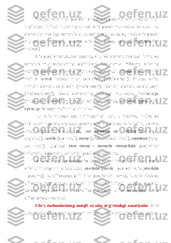 Yasalgan so‘z bilan yasovchi so‘z o‘zaro yasalmalik munosabati bilan
bog‘langan   bo‘ladi:   bularning   aloqasi   so‘z   yasash   munosabati   sanaladi.   Bu
elementlar orasidagi semantik aloqa sezilmas holga kelsa, orada so‘z yasash
munosabati   bo‘lmaydi,   yasama   so‘z   tub   so‘zga   aylanadi   ( soddalanish
hodisasi). 
So‘z yasalish strukturasi deganda, shu ikki element orasidagi formal va
semantik   munosabatlarning   yig‘indisini   tushunamiz.   YAsama   so‘zning
ma’nosi   yasovchi   so‘zning   ma’nosiga   asoslanadi:   O‘roq   yasalmasining
ma’nosi   o‘rish   harakati   bilan   asoslanadi   ( motivlanadi ).   Shunga   ko‘ra:
birinchi   element   asoslovchi   ( motivlovchi ),   ikkinchi   element   asoslanuvchi
( motivlanuvchi ),   ikkala   elementning   orasidagi   munosabat   motivatsiya
(motivlash,   asoslash)   munosabati   sanaladi.   Demak,   « motivlangan »   so‘zi
« yasalgan » degan ma’noni talqin qiladi. 
Tub   so‘z   motivga   ega   bo‘lmaganligi-   dan,   u   predmet,   hodisa   va
boshqalarni bevosita anglatadi, yasama so‘z motivlangan so‘z bo‘lib, u vosita
orqali   anglatadi.   Misollar:   tuz,   suv,   taramoq,   oq   –   tuzluq   (tuz   orqali
anglanadi),  suvchi  (suv orqali),  taroq  (tarash harakati orqali),  oqarmoq  (rang-
tus   orqali).   Quyidagi   tara→taroq→   taroqchi→taroqchilik   yasalishlari
birlamchi, ikkilamchi, uchlamchi yasalishlardan iborat.
  «Bu   so‘z   qanday   yasalgan?»   degan   so‘roq   har   gal   bir   butun,   yaxlit
so‘zni, bir jarayonni ko‘zda tutadi  yaxshilik  ( yaxshi  – yasovchi so‘z,  yaxshilik
– yasalma). Bu affiksatsiya yo‘li bilan yasalishdir. Demak, bu so‘z o‘zak va
affiksning   munosabatga   kirishishi   bilan   hosil   bo‘lgan.   Bunday   yasashni
derivatologiya tekshiradi: o‘zak+affiks yoki negiz+ affiks:  no-tinchlik . Bunda
affiks derivator sanaladi.
3.So‘z   turkumlarining   tasnifi   va   ular   to‘g‘risidagi   nazariyalar.   So‘z
turkumlari   nazariyasining   ikkinchi   prinsipi   –   so‘zlarni   turkumlarga   ajratish 