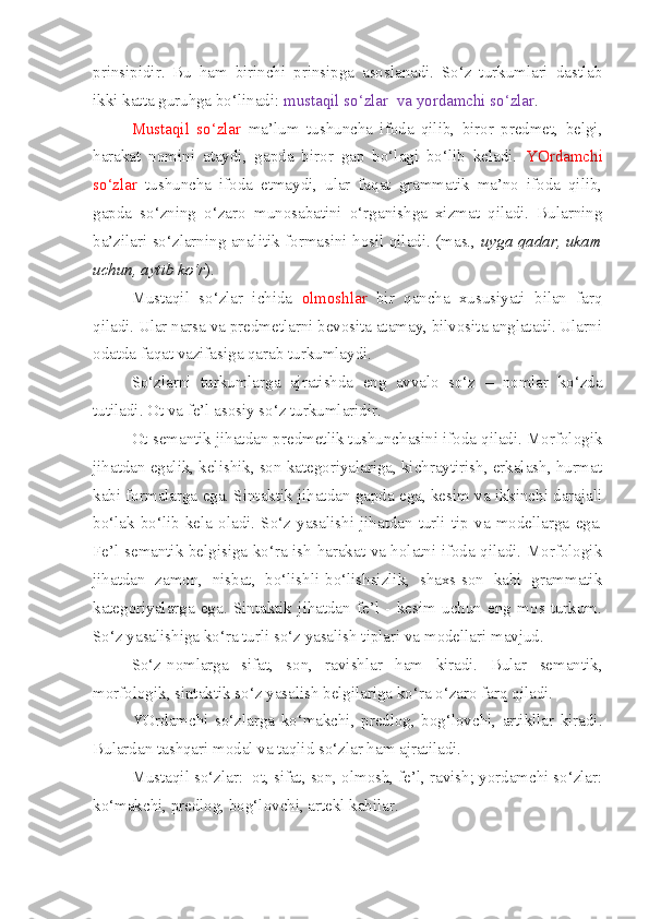 prinsipidir.   Bu   ham   birinchi   prinsipga   asoslanadi.   So‘z   turkumlari   dastlab
ikki katta guruhga bo‘linadi:  mustaqil so‘zlar  va yordamchi so‘zlar .
Mustaqil   so‘zlar   ma’lum   tushuncha   ifoda   qilib,   biror   predmet,   belgi,
harakat   nomini   ataydi,   gapda   biror   gap   bo‘lagi   bo‘lib   keladi.   YOrdamchi
so‘zlar   tushuncha   ifoda   etmaydi,   ular   faqat   grammatik   ma’no   ifoda   qilib,
gapda   so‘zning   o‘zaro   munosabatini   o‘rganishga   xizmat   qiladi.   Bularning
ba’zilari so‘zlarning analitik formasini hosil qiladi. (mas.,   uyga qadar, ukam
uchun, aytib ko‘r ).
Mustaqil   so‘zlar   ichida   olmoshlar   bir   qancha   xususiyati   bilan   farq
qiladi. Ular narsa va predmetlarni bevosita atamay, bilvosita anglatadi. Ularni
odatda faqat vazifasiga qarab turkumlaydi.
So‘zlarni   turkumlarga   ajratishda   eng   avvalo   so‘z   –   nomlar   ko‘zda
tutiladi. Ot va fe’l asosiy so‘z turkumlaridir.
Ot semantik jihatdan predmetlik tushunchasini ifoda qiladi. Morfologik
jihatdan egalik, kelishik, son kategoriyalariga, kichraytirish, erkalash, hurmat
kabi formalarga ega. Sintaktik jihatdan gapda ega, kesim va ikkinchi darajali
bo‘lak   bo‘lib   kela   oladi.   So‘z   yasalishi   jihatdan   turli   tip   va   modellarga   ega.
Fe’l semantik belgisiga ko‘ra ish-harakat va holatni ifoda qiladi. Morfologik
jihatdan   zamon,   nisbat,   bo‘lishli-bo‘lishsizlik,   shaxs-son   kabi   grammatik
kategoriyalarga   ega.   Sintaktik   jihatdan   fe’l   -   kesim   uchun   eng   mos   turkum.
So‘z yasalishiga ko‘ra turli so‘z yasalish tiplari va modellari mavjud.
So‘z-nomlarga   sifat,   son,   ravishlar   ham   kiradi.   Bular   semantik,
morfologik, sintaktik so‘z yasalish belgilariga ko‘ra o‘zaro farq qiladi.
YOrdamchi   so‘zlarga   ko‘makchi,   predlog,   bog‘lovchi,   artikllar   kiradi.
Bulardan tashqari modal va taqlid so‘zlar ham ajratiladi.
Mustaqil so‘zlar:  ot, sifat, son, olmosh, fe’l, ravish; yordamchi so‘zlar:
ko‘makchi, predlog, bog‘lovchi, artekl kabilar. 