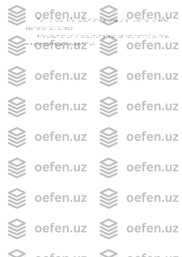 Turli   tillarda   so‘z   turkumlarining   mavjudligi   ularning   universal
ekanligidan dalolat beradi.
So‘z turkumlari turli tillarda umumiylikdan tashqari, har bir tilda o‘ziga
xos grammatik shakllarga ega bo‘ladi. 
