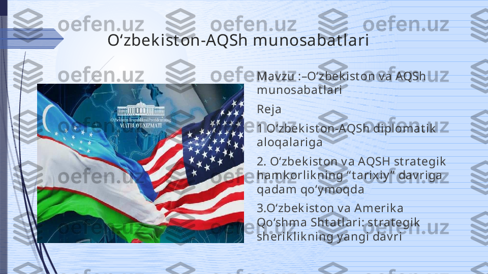 Oʻzbek ist on-AQSh munosabat lari
Mav zu :–Oʻzbek ist on v a AQSh 
munosabat lari
Reja
1 O‘zbek ist on-AQSh diplom at ik  
aloqalariga
2. O‘zbek ist on v a AQSH st rat egik  
ham k orlik ning “ t arixiy ”  dav riga 
qadam qo‘y m oqda
3.O‘zbek ist on v a Am erik a 
Qo‘shm a Sht at lari: st rat egik  
sherik lik ning y angi dav ri              