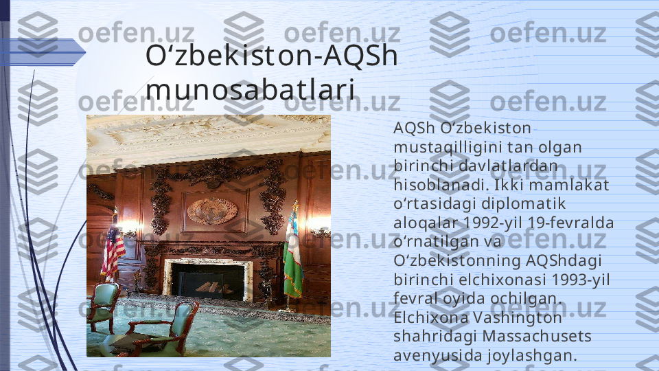 Oʻzbek ist on-AQSh 
munosabat lari
AQSh O‘zbek ist on 
must aqilligini t an olgan 
birinchi dav lat lardan 
hisoblanadi. Ik k i m am lak at  
o‘rt asidagi diplom at ik  
aloqalar 1992-y il 19-fev ralda 
o‘rnat ilgan v a 
O‘zbek ist onning AQShdagi 
birinchi elchixonasi 1993-y il 
fev ral oy ida ochilgan. 
Elchixona Vashingt on 
shahridagi Massachuset s 
av eny usida joy lashgan.              