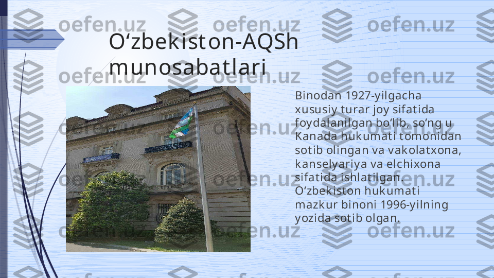 Oʻzbek ist on-AQSh 
munosabat lari
Binodan 1927-y ilgacha 
xususiy  t urar joy  sifat ida 
foy dalanilgan bo‘lib, so‘ng u 
Kanada huk umat i t omonidan 
sot ib olingan v a v ak olat xona, 
k ansely ariy a v a elchixona 
sifat ida ishlat ilgan. 
O‘zbek ist on huk umat i 
mazk ur binoni 1996-y ilning 
y ozida sot ib olgan.              