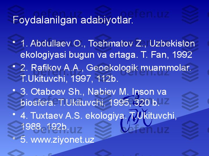 Foydalanilgan adabiyotlar.
•
1. Abdullaev O., Toshmatov Z., Uzbekiston 
ekologiyasi bugun va ertaga. T. Fan, 1992 
•
2. Rafikov A.A., Geoekologik muammolar. 
T.Ukituvchi, 1997, 112b.
•
3. Otaboev Sh., Nabiev M. Inson va 
biosfera. T.Ukituvchi, 1995, 320 b.
•
4. Tuxtaev A.S. ekologiya. T.Ukituvchi, 
1988, 192b.
•
5. www.ziyonet.uz 