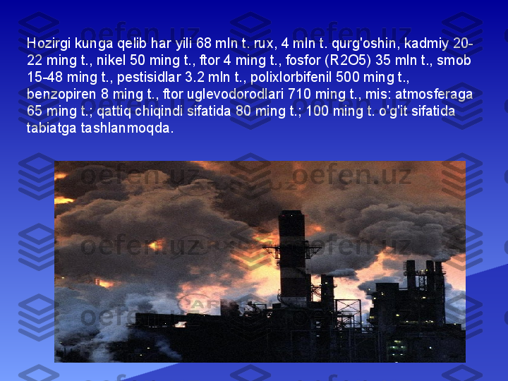 Hozirgi kunga qelib har yili 68 mln t. rux, 4 mln t. qurg'oshin, kadmiy 20-
22 ming t., nikel 50 ming t., ftor 4 ming t., fosfor (R2O5) 35 mln t., smob 
15-48 ming t., pestisidlar 3.2 mln t., polixlorbifenil 500 ming t., 
benzopiren 8 ming t., ftor uglevodorodlari 710 ming t., mis: atmosferaga 
65 ming t.; qattiq chiqindi sifatida 80 ming t.; 100 ming t. o'g'it sifatida 
tabiatga tashlanmoqda. 