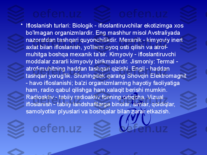 •
Ifloslanish turlari: Biologik - ifloslantiruvchilar ekotizimga xos 
bo'lmagan organizmlardir. Eng mashhur misol Avstraliyada 
nazoratdan tashqari quyonchilikdir. Mexanik - kimyoviy inert 
axlat bilan ifloslanish, yo'llarni oyoq osti qilish va atrof-
muhitga boshqa mexanik ta'sir. Kimyoviy - ifloslantiruvchi 
moddalar zararli kimyoviy birikmalardir. Jismoniy: Termal - 
atrof-muhitning haddan tashqari qizishi. Engil - haddan 
tashqari yorug'lik. Shuningdek qarang Shovqin Elektromagnit 
- havo ifloslanishi; ba'zi organizmlarning hayotiy faoliyatiga 
ham, radio qabul qilishga ham xalaqit berishi mumkin. 
Radioaktiv - tabiiy radioaktiv fonning ortiqcha. Vizual 
ifloslanish - tabiiy landshaftlarga binolar, simlar, qoldiqlar, 
samolyotlar plyuslari va boshqalar bilan zarar etkazish. 