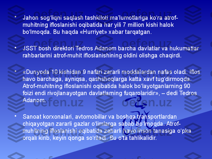 •
Jahon sog‘liqni saqlash tashkiloti ma’lumotlariga ko‘ra atrof-
muhitning ifloslanishi oqibatida har yili 7 million kishi halok 
bo‘lmoqda. Bu haqda «Hurriyet» xabar tarqatgan.
•
JSST bosh direktori Tedros Adanom barcha davlatlar va hukumatlar 
rahbarlarini atrof-muhit ifloslanishining oldini olishga chaqirdi.
•
«Dunyoda 10 kishidan 9 nafari zararli moddalardan nafas oladi. Iflos 
havo barchaga, ayniqsa, qashshoqlarga katta xavf tug‘dirmoqda. 
Atrof-muhitning ifloslanishi oqibatida halok bo‘layotganlarning 90 
foizi endi rivojlanayotgan davlatlarning fuqarolaridir», – dedi Tedros 
Adanom.
•
Sanoat korxonalari, avtomobillar va boshqa transportlardan 
chiqayotgan zararli gazlar o‘limlarga sabab bo‘lmoqda. Atrof-
muhitning ifloslanishi oqibatida zaharli havo inson tanasiga o‘pka 
orqali kirib, keyin qonga so‘riladi. Bu o‘ta tahlikalidir. 