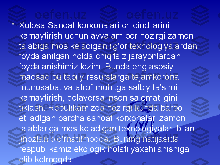 •
Xulosa. Sanoat korxonalari chiqindilarini 
kamaytirish uchun avvalam bor hozirgi zamon 
talabiga mos keladigan ilg'or texnologiyalardan 
foydalanilgan holda chiqitsiz jarayonlardan 
foydalanishimiz lozim. Bunda eng asosiy 
maqsad bu tabiiy resurslarga tejamkorona 
munosabat va atrof-muhitga salbiy ta'sirni 
kamaytirish, qolaversa inson salomatligini 
tiklash. Repulikamizda hozirgi kunda barpo 
etiladigan barcha sanoat korxonalari zamon 
talablariga mos keladigan texnologiyalari bilan 
jihozlanib o'rnatilmoqda. Buning natijasida 
respublikamiz ekologik holati yaxshilanishiga 
olib kelmoqda. 