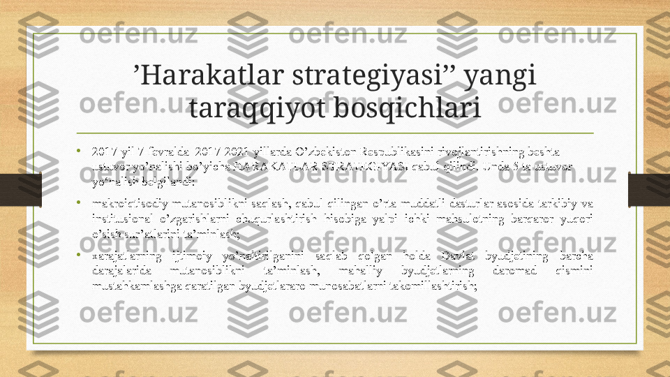 ’ Harakatlar strategiyasi’’ yangi 
taraqqiyot bosqichlari
• 2017-yil 7-fevralda  2017-2021 yillarda O’zbekiston Respublikasini rivojlantirishning beshta 
ustuvor yo’nalishi bo’yicha HARAKATLAR STRATEGIYASI qabul qilindi.  Unda 5  ta ustuvor 
yo‘nalish belgilandi:
•
makroiqtisodiy  mutanosiblikni  saqlash,  qabul  qilingan  o’rta  muddatli  dasturlar  asosida  tarkibiy  va 
institusional  o’zgarishlarni  chuqurlashtirish  hisobiga  yalpi  ichki  mahsulotning  barqaror  yuqori 
o’sish sur’atlarini ta’minlash;
•
xarajatlarning  ijtimoiy  yo’naltirilganini  saqlab  qolgan  holda  Davlat  byudjetining  barcha 
darajalarida  mutanosiblikni  ta’minlash,  mahalliy  byudjetlarning  daromad  qismini 
mustahkamlashga qaratilgan byudjetlararo munosabatlarni takomillashtirish; 