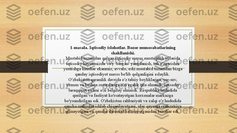 1-masala. Iqtisodiy islohotlar. Bozor munosabatlarining 
shakllanishi .
Mustabid tuzumdan qolgan iqtisodiy meros mustaqillik yillarida 
iqtisodiy hayotimizda  ro'y  bergan  yangilanish, tub o'zgarishni 
yoritishga kirishar ekanmiz, avvalo, eski mustabid tuzumdan bizga 
qanday iqtisodiyot meros bo'lib qolganligini eslaylik. 
O'zbekiston qaramlik davrida o'z tabiiy boyliklariga, yer-suv, 
o'rmon va boshqa resurslariga o'zi egalik qila olmasdi, iqtisodiy 
taraqqiyot yo'lini o'zi belgilay olmasdi.  Respublika hududida 
qurilgan va faoliyat ko'rsatayotgan korxonalar markazga 
bo'ysundirilgan edi. O'zbekiston rahbariyati va xalqi o'z hududida 
qancha mahsulot ishlab chiqarilayotgani, ular qayerga realizatsiya 
qilinayotgani va qancha daromad keltirayotganidan bexabar edi.  