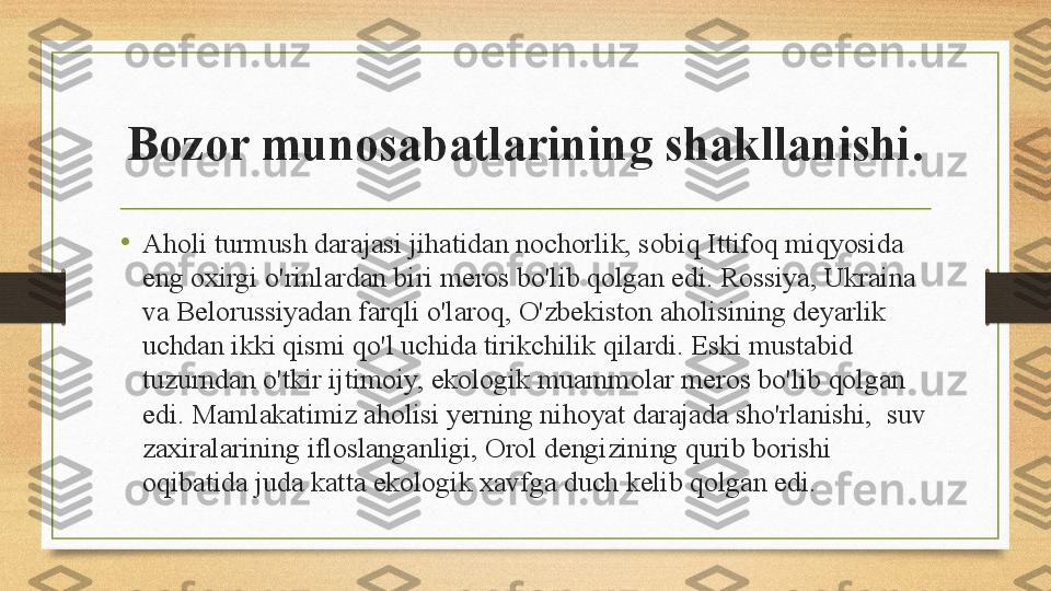 Bozor munosabatlarining shakllanishi .
•
Aholi turmush darajasi jihatidan nochorlik, sobiq Ittifoq miqyosida 
eng oxirgi o'rinlardan biri meros bo'lib qolgan edi. Rossiya, Ukraina 
va Belorussiyadan farqli o'laroq, O'zbekiston aholisining deyarlik 
uchdan ikki qismi qo'l uchida tirikchilik qilardi. Eski mustabid 
tuzurndan o'tkir ijtimoiy, ekologik muammolar meros bo'lib qolgan 
edi. Mamlakatimiz aholisi yerning nihoyat darajada sho'rlanishi,  suv 
zaxiralarining ifloslanganligi, Orol dengizining qurib borishi 
oqibatida juda katta ekologik xavfga duch kelib qolgan edi. 