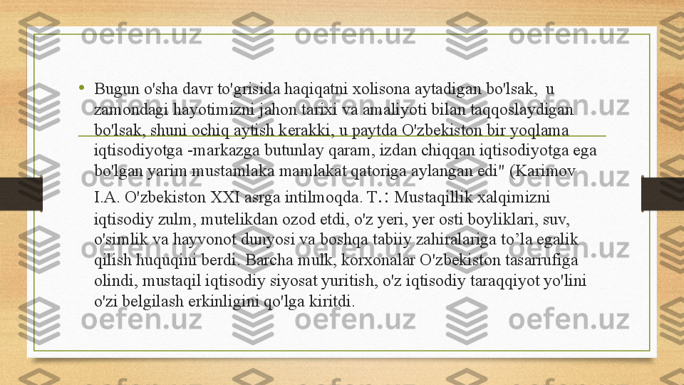 •
Bugun o'sha davr to'grisid а  haqiqatni xolisona aytadigan bo'lsak,  u 
zamondagi hayotimizni jahon tarixi va amaliyoti bilan taqqoslaydigan 
bo'lsak, shuni ochiq aytish kerakki, u paytda O'zbekiston bir yoqlama 
iqtisodiyotga -markazga butunlay qaram, izdan chiqqan iqtisodiyotga ega 
bo'lgan yarim mustamlaka mamlakat qatoriga aylangan edi" (Karimov 
I.A. O'zbekiston XXI asrga intilmoqda. T .:  Mustaqillik xalqimizni 
iqtisodiy zulm, mutelikdan ozod etdi, o'z yeri, yer osti boyliklari, suv, 
o'simlik va hayvonot dunyosi va boshqa tabiiy zahiralariga to’la egalik 
qilish huquqini berdi. Barcha mulk, korxonalar O'zbekiston tasarrufiga 
olindi, mustaqil iqtisodiy siyosat yuritish, o'z iqtisodiy taraqqiyot yo'lini 
o'zi belgilash erkinligini qo'lga kiritdi. 