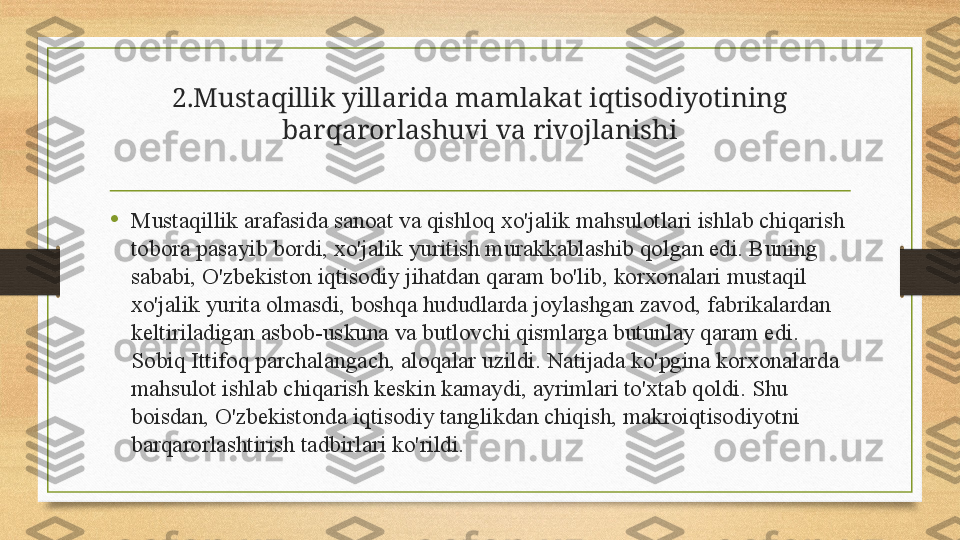 2.Mustaqillik yillarida mamlakat iqtisodiyotining 
barqarorlashuvi va rivojlanishi
•
Mustaqillik arafasida sanoat va qishloq xo'jalik mahsulotlari ishlab chiqarish 
tobora pasayib bordi, xo'jalik yuritish murakkablashib qolgan edi. Buning 
sababi, O'zbekiston iqtisodiy jihatdan qaram bo'lib, korxonalari mustaqil 
xo'jalik yurita olmasdi, boshqa hududlarda joylashgan zavod, fabrikalardan 
keltiriladigan asbob-uskuna va butlovchi qismlarga butunlay qaram edi. 
Sobiq Ittifoq parchalangach, aloqalar uzildi. Natijada ko'pgina korxonalarda 
mahsulot ishlab chiqarish keskin kamaydi, ayrimlari to'xtab qoldi. Shu 
boisdan, O'zbekistonda iqtisodiy tanglikdan chiqish, makroiqtisodiyotni 
barqarorlashtirish tadbirlari ko'rildi. 