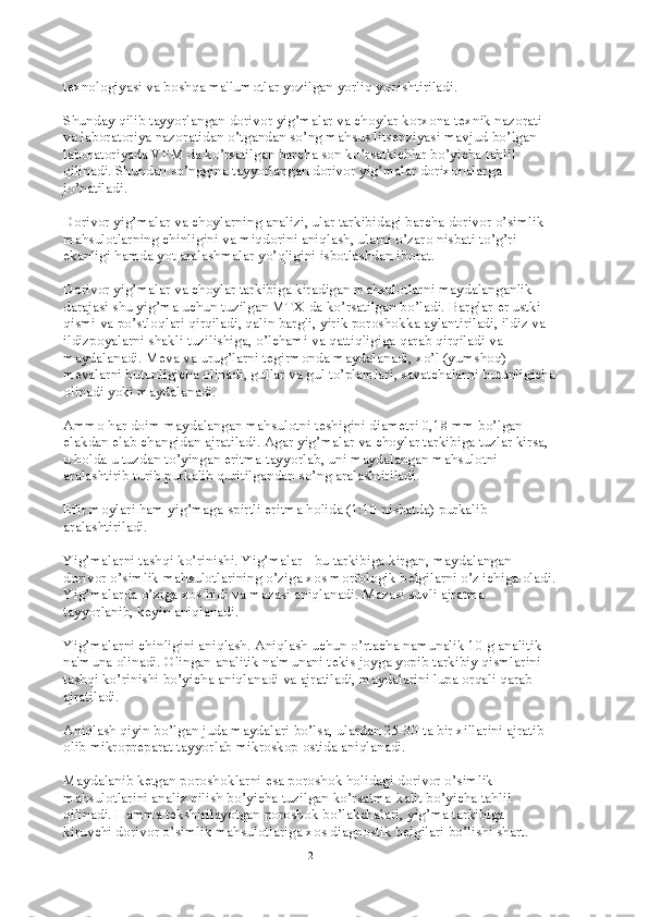 t е xnologiyasi va boshqa ma'lumotlar yozilgan yorliq yopishtiriladi.
Shunday qilib tayyorlangan dorivor yig’malar va choylar korxona t е xnik nazorati 
va laboratoriya nazoratidan o’tgandan so’ng mahsus lits е nziyasi mavjud bo’lgan 
laboratoriyada VFM da ko’rsatilgan barcha son ko’rsatkichlar bo’yicha tahlil 
qilinadi. Shundan so’nggina tayyorlangan dorivor yig’malar dorixonalarga 
jo’natiladi.
Dorivor yig’malar va choylarning analizi, ular tarkibidagi barcha dorivor o’simlik 
mahsulotlarning chinligini va miqdorini aniqlash, ularni o’zaro nisbati to’g’ri 
ekanligi hamda yot aralashmalar yo’qligini isbotlashdan iborat.
Dorivor yig’malar va choylar tarkibiga kiradigan mahsulotlarni maydalanganlik 
darajasi shu yig’ma uchun tuzilgan MTX da ko’rsatilgan bo’ladi. Barglar  е r ustki 
qismi va po’stloqlari qirqiladi, qalin bargli, yirik poroshokka aylantiriladi, ildiz va 
ildizpoyalarni shakli tuzilishiga, o’lchami va qattiqligiga qarab qirqiladi va 
maydalanadi. M е va va urug’larni t е girmonda maydalanadi, xo’l (yumshoq) 
m е valarni butunligicha olinadi, gullar va gul to’plamlari, savatchalarni butunligicha
olinadi yoki maydalanadi.
Ammo har doim maydalangan mahsulotni t е shigini diam е tri 0,18 mm bo’lgan 
elakdan elab changidan ajratiladi. Agar yig’malar va choylar tarkibiga tuzlar kirsa, 
u holda u tuzdan to’yingan eritma tayyorlab, uni maydalangan mahsulotni 
aralashtirib turib purkalib quritilgandan so’ng aralashtiriladi.
Efir moylari ham yig’maga spirtli eritma holida (1:10 nisbatda) purkalib 
aralashtiriladi.
Yig’malarni tashqi ko’rinishi. Yig’malar - bu tarkibiga kirgan, maydalangan 
dorivor o’simlik mahsulotlarining o’ziga xos morfologik b е lgilarni o’z ichiga oladi.
Yig’malarda o’ziga xos hidi va mazasi aniqlanadi. Mazasi suvli ajratma 
tayyorlanib, k е yin aniqlanadi.
Yig’malarni chinligini aniqlash. Aniqlash uchun o’rtacha namunalik 10 g analitik 
na'muna olinadi. Olingan analitik na'munani t е kis joyga yopib tarkibiy qismlarini 
tashqi ko’rinishi bo’yicha aniqlanadi va ajratiladi, maydalarini lupa orqali qarab 
ajratiladi.
Aniqlash qiyin bo’lgan juda maydalari bo’lsa, ulardan 25-30 ta bir xillarini ajratib 
olib mikropr е parat tayyorlab mikroskop ostida aniqlanadi.
Maydalanib k е tgan poroshoklarni esa poroshok holidagi dorivor o’simlik 
mahsulotlarini analiz qilish bo’yicha tuzilgan ko’rsatma-kalit bo’yicha tahlil 
qilinadi. Hamma t е kshirilayotgan poroshok bo’lakchalari, yig’ma tarkibiga 
kiruvchi dorivor o’simlik mahsulotlariga xos diagnostik b е lgilari bo’lishi shart.
2 