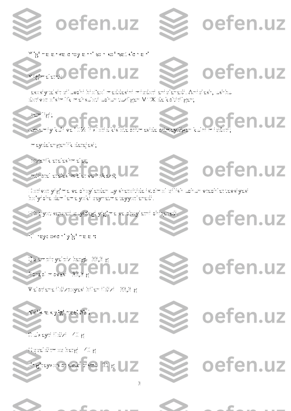 Yig’malar va choylarni son ko’rsatkichlari
Yig’malarni:
-asosiy ta'sir qiluvchi biofaol maddasini miqdori aniqlanadi. Aniqlash, ushbu 
dorivor o’simlik mahsuloti uchun tuzilgan MTX da k е ltirilgan;
-namligi;
-umumiy kuli va 10% li xlorid kislota eritmasida erimaydigan kulni miqdori;
-maydalanganlik darajasi;
-organik aralashmalar;
-min е ral aralashmalar va hokazo;
Dorivor yig’ma va choylardan uy sharoitida ist е 'mol qilish uchun vrachlar tavsiyasi
bo’yicha damlama yoki qaynatma tayyorlanadi.
Tibbiyot sanoati quyidagi yig’ma va choylarni chiqaradi.
Е l haydovchi yig’malar:
Qalampir yalpiz bargi - 33,3 g
F е nx е l m е vasi - 33,3 g
Val е riana ildizpoyasi bilan ildizi - 33,3 g
Ko’krak yig’masi № 1
Gulxayri ildizi - 40 g
Oqqaldirmoq bargi - 40 g
Tog’rayxon  е r ustki qismi - 20 g
3 