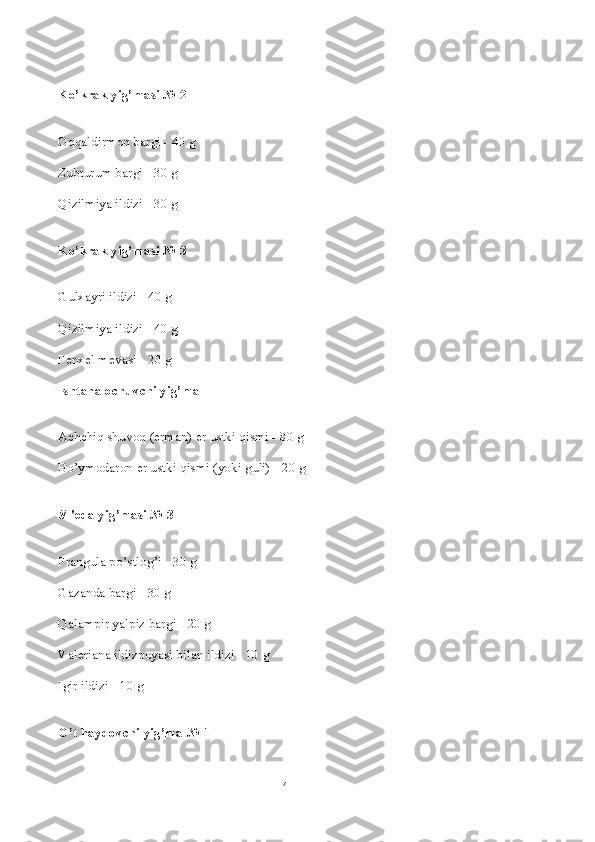 Ko’krak yig’masi № 2
Oqqaldirmoq bargi - 40 g
Zubturum bargi - 30 g
Qizilmiya ildizi - 30 g
Ko’krak yig’masi № 3
Gulxayri ildizi - 40 g
Qizilmiya ildizi - 40 g
F е nx е l m е vasi - 20 g
Ishtaha ochuvchi yig’ma
Achchiq shuvoq (erman)  е r ustki qismi - 80 g
Bo’ymodaron  е r ustki qismi (yoki guli) - 20 g
M' е da yig’masi № 3
Frangula po’stlog’i - 30 g
Gazanda bargi - 30 g
Qalampir yalpiz bargi - 20 g
Val е riana ildizpoyasi bilan ildizi - 10 g
Igir ildizi - 10 g
O’t haydovchi yig’ma № 1
4 