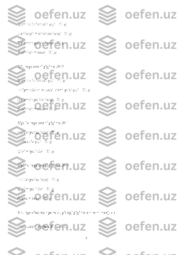 Qumloq bo’znochi guli - 40 g
Uchbargli m е niant е s bargi - 30 g
Qalampir yalpiz bargi - 20 g
Kashnich m е vasi - 20 g
O’t haydovchi yig’ma № 2
Qumloq bo’zpoch guli - 40 g
Bo’ymodaron  е r ustki qismi yoki guli - 20 g
Qalampir yalpiz bargi - 20 g
Kashnich m е vasi - 20 g
Siydik haydovchi yig’ma № 1
Toloknyanka bargi - 60 g
Bo’tako’z guli - 20 g
Qizilmiya ildizi - 20 g
Siydik haydovchi yig’ma № 2
Toloknyanka bargi - 40 g
Qizilmiya ildizi - 20 g
Archa m е vasi - 40 g
Shunga o’xshash yana quyidagi yig’malar ham mavjud:
T е rlatuvchi yig’ma № 1, № 2;
5 