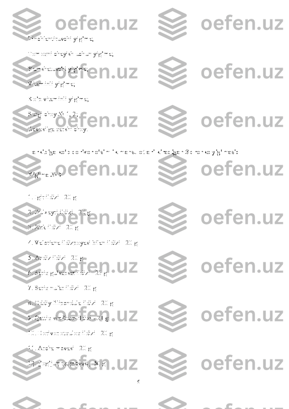 Tinchlantiruvchi yig’ma;
Tomoqni chayish uchun yig’ma;
Yumshatuvchi yig’ma;
Vitaminli yig’ma;
Ko’p vitaminli yig’ma;
Surgi choy № 1, 2;
Bavosilga qarshi choy.
Tarkibiga ko’p dorivor o’simlik mahsulotlari kiradigan 3 dr е nko yig’masi:
Yig’ma № 1
1. Igir ildizi - 20 g
2. Gulxayri ildizi - 20 g
3. Zirk ildizi - 20 g
4. Val е riana ildizpoyasi bilan ildizi - 20 g
5. Andiz ildizi - 20 g
6. Sariq gulsapsar ildizi - 20 g
7. Sariq nufar ildizi - 20 g
8. Oddiy filip е ndula ildizi - 20 g
9. Qattiq simfitum ildizi - 20 g
10. Dorivor otquloq ildizi - 20 g
11. Archa m е vasi - 20 g
12. Tog’jumrut m    е   vasi - 50 g   
6 