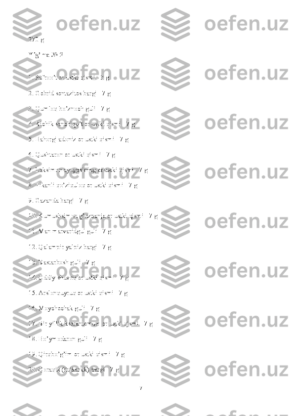 270 g
Yig’ma № 2
1. Safroo’t  е r ustki qismi - 3 g
2. G е brid s е ntazit е s bargi - 7 g
3. Qumloq bo’znoch guli - 7 g
4. Kichik sanchiqo’t  е r ustki qismi - 7 g
5. Bahorgi adoniz  е r ustki qismi - 7 g
6. Qushtaron  е r ustki qismi - 7 g
7. Laksimon ayugasining  е r ustki qismi - 7 g
8. Tikanli qo’ziquloq  е r ustki qismi - 7 g
9. Gazanda bargi - 7 g
10. Kumushsimon g’ozpanja  е r ustki qismi - 7 g
11. Man marvaridgul guli - 7 g
12. Qalampir yalpiz bargi - 7 g
13. Dastarbosh guli - 7 g
14. Oddiy shuvoq  е r ustki qismi - 7 g
15. Arslonquyruq  е r ustki qismi - 7 g
16. Moych е chak guli - 7 g
17. Bir yillik ks е rant е mum  е r ustki qismi - 7 g
18. Bo’ymodaron guli - 7 g
19. Qirqbo’g’im  е r ustki qismi - 7 g
20. Qoraqiz (ittikanak) bargi - 7 g
7 