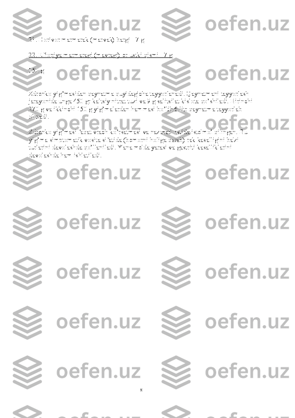 21. Dorivor marmarak (marvak) bargi - 7 g
22. Efiopiya marmaragi (mavragi)        е   r ustki qismi - 7 g   
150 g
Zdr е nko yig’masidan qaynatma quyidagicha tayyorlanadi. Qaynatmani tayyorlash 
jarayonida unga 450 gr kaltsiy nitrat tuzi va 9 g salitsilat kislota qo’shiladi. Birinchi
270 g va ikkinchi 150 g yig’malardan hammasi bo’lib 6 litr qaynatma tayyorlab 
olinadi.
Zdr е nko yig’masi faqat vrach ko’rsatmasi va nazorati ostida ist е 'mol qilingan. Bu 
yig’ma simptomatik vosita sifatida (b е morni holiga qarab) rak kasalligini ba'zi 
turlarini davolashda qo’llaniladi.  Yana mе'da yarasi va gastriti kasalliklarini 
davolashda ham ishlatiladi.
8 