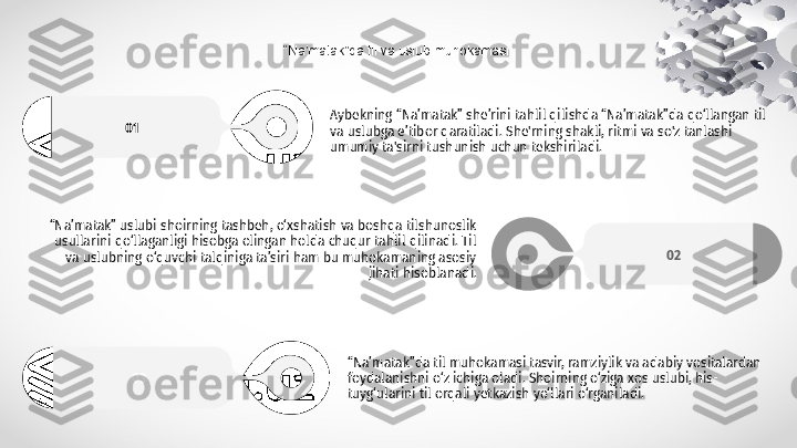 “ Na’matak”da til va uslub muhokamasi.
Aybekning “Na’matak” she’rini tahlil qilishda “Na’matak”da qo‘llangan til 
va uslubga e’tibor qaratiladi. She'rning shakli, ritmi va so'z tanlashi 
umumiy ta'sirni tushunish uchun tekshiriladi.01
“ Na’matak”da til muhokamasi tasvir, ramziylik va adabiy vositalardan 
foydalanishni o‘z ichiga oladi. Shoirning o‘ziga xos uslubi, his-
tuyg‘ularini til orqali yetkazish yo‘llari o‘rganiladi.03 02“ Na’matak” uslubi shoirning tashbeh, o‘xshatish va boshqa tilshunoslik 
usullarini qo‘llaganligi hisobga olingan holda chuqur tahlil qilinadi. Til 
va uslubning o‘quvchi talqiniga ta’siri ham bu muhokamaning asosiy 
jihati hisoblanadi. 