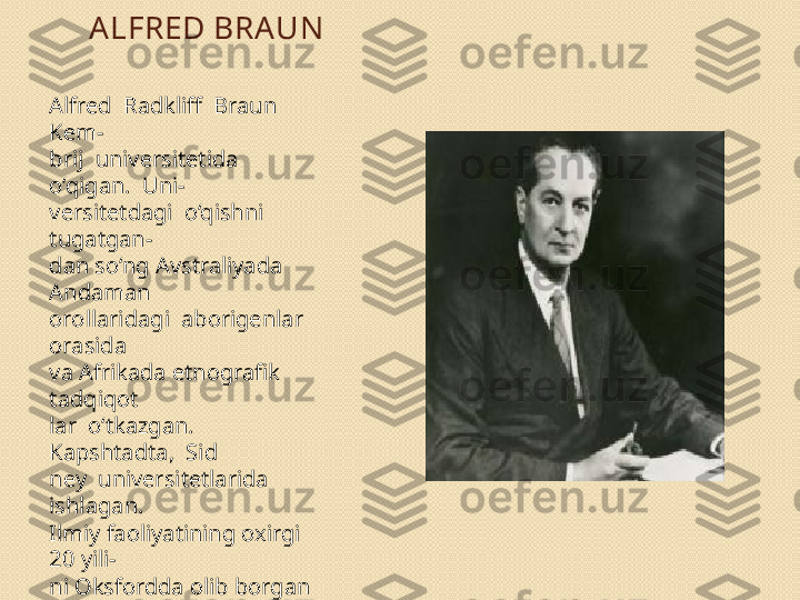 ALFRED BRA UN
Alfred  Radkliff  Braun  
Kem- 
brij  universitetida  
o‘qigan.  Uni- 
versitetdagi  o‘qishni  
tugatgan- 
dan so‘ng Avstraliyada 
Andaman 
orollaridagi  aborigenlar  
orasida 
va Afrikada etnografik 
tadqiqot 
lar  o‘tkazgan.  
Kapshtadta,  Sid	
 
ney  universitetlarida  
ishlagan. 
Ilmiy faoliyatining oxirgi 
20 yili- 
ni Oksfordda olib borgan 