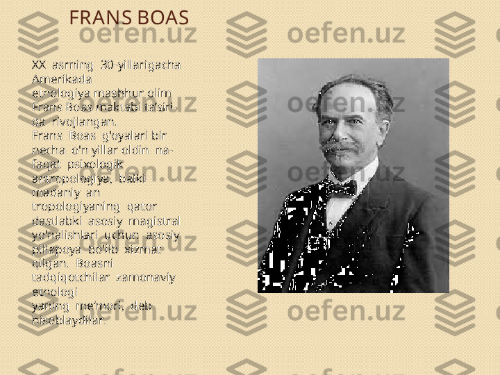 FRANS BOA S
XX  asrning  30-yillarigacha  
Amerikada 
etnologiya mashhur olim 
Frans Boas maktabi ta’siri- 
da  rivojlangan.
Frans  Boas  g'oyalari bir 
necha  o'n yillar oldin  na- 
faqat  psixologik  
antropologiya,  balki  
madaniy  an 
tropologiyaning  qator  
dastlabki  asosiy  magistral 
yo'nalishlari  uchun  asosiy  
pillapoya  bo'lib  xizmat 
qilgan.  Boasni  
tadqiqotchilar  zamonaviy  
etnologi	
 
yaning  me’mori,  deb  
hisoblaydilar . 