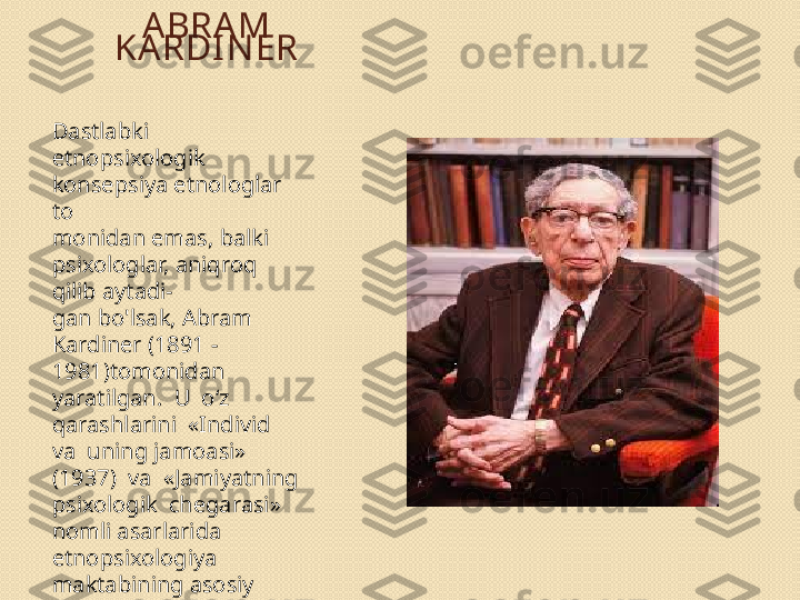 A BRA M 
KA RDI N ER
Dastlabki 
etnopsixologik 
konsepsiya etnologlar 
to 
monidan emas, balki 
psixologlar, aniqroq 
qilib aytadi- 
gan bo'lsak, Abram 
Kardiner (1891 - 
1981)tomonidan 
yaratilgan.  U  o‘z  
qarashlarini  «Individ  
va  uning jamoasi»  
(1937)  va  «Jamiyatning 
psixologik  chegarasi»
nomli asarlarida 
etnopsixologiya 
maktabining asosiy 
g'oyalarini  bayon  
qilgan. 