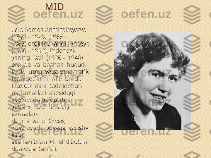 MI D
.Mid Samoa Admiralteystva 
(1928 - 1929,  1965 - 
1967) orollari, Yangi Gvineya 
(1930 - 1933), Indonezi- 
yaning  Bali  (1936 -  1940)  
orolida  va  boshqa  hudud- 
larda  uzoq  vaqt  etnografik  
tadqiqotlarini  olib  bordi. 
Mazkur  dala  tadqiqotlari  
ma’lumotlari  asosidagi
«Samoada balog'atga 
yetish», «Uch ibtidoiy 
jamoalar- 
da jins  va  ehtiros»,  
«Gvineyada  voyaga  yetish»  
kabi 
asarlari bilan M.  Mid butun  
dunyoga  tanildi. 