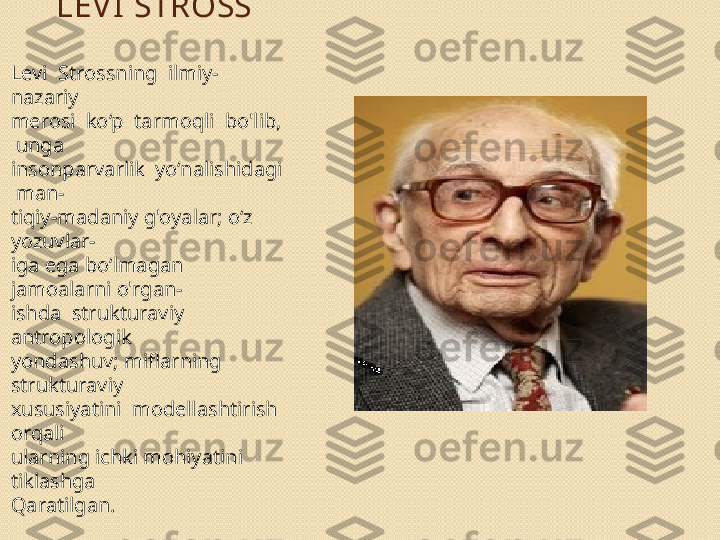 LEV I STROSS
Levi  Strossning  ilmiy-
nazariy 
merosi  ko‘p  tarmoqli  bo'lib, 
 unga 
insonparvarlik  yo‘nalishidagi 
 man- 
tiqiy-madaniy g'oyalar; o‘z 
yozuvlar- 
iga ega bo‘lmagan 
jamoalarni o'rgan- 
ishda  strukturaviy  
antropologik 
yondashuv; miflarning 
strukturaviy 
xususiyatini  modellashtirish  
orqali 
ularning ichki mohiyatini 
tiklashga 
Qaratilgan. 